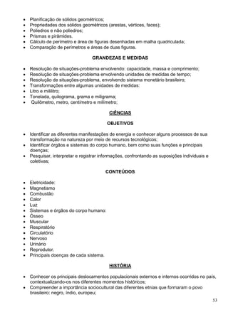 53
 Planificação de sólidos geométricos;
 Propriedades dos sólidos geométricos (arestas, vértices, faces);
 Poliedros e não poliedros;
 Prismas e pirâmides.
 Cálculo de perímetro e área de figuras desenhadas em malha quadriculada;
 Comparação de perímetros e áreas de duas figuras.
GRANDEZAS E MEDIDAS
 Resolução de situações-problema envolvendo: capacidade, massa e comprimento;
 Resolução de situações-problema envolvendo unidades de medidas de tempo;
 Resolução de situações-problema, envolvendo sistema monetário brasileiro;
 Transformações entre algumas unidades de medidas:
 Litro e mililitro;
 Tonelada, quilograma, grama e miligrama;
 Quilômetro, metro, centímetro e milímetro;
CIÊNCIAS
OBJETIVOS
 Identificar as diferentes manifestações de energia e conhecer alguns processos de sua
transformação na natureza por meio de recursos tecnológicos;
 Identificar órgãos e sistemas do corpo humano, bem como suas funções e principais
doenças;
 Pesquisar, interpretar e registrar informações, confrontando as suposições individuais e
coletivas;
CONTEÚDOS
 Eletricidade:
 Magnetismo
 Combustão
 Calor
 Luz
 Sistemas e órgãos do corpo humano:
 Ósseo
 Muscular
 Respiratório
 Circulatório
 Nervoso
 Urinário
 Reprodutor.
 Principais doenças de cada sistema.
HISTÓRIA
 Conhecer os principais deslocamentos populacionais externos e internos ocorridos no país,
contextualizando-os nos diferentes momentos históricos;
 Compreender a importância sociocultural das diferentes etnias que formaram o povo
brasileiro: negro, índio, europeu;
 