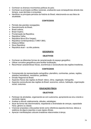 54
 Conhecer os diversos movimentos políticos do país;
 Conhecer os principais conflitos nacionais, analisando suas consequências através dos
tempos, suas derrotas e conquistas;
 Identificar os principais períodos da história do Brasil, relacionando-os aos fatos da
atualidade.
CONTEÚDOS
 Período das grandes navegações;
 Descobrimento do Brasil;
 Brasil colônia;
 Brasil império;
 Proclamação da República;
 República Velha;
 República Nova (Era Vargas);
 República Contemporânea (1.946/1.964);
 Ditadura Militar;
 Nova República;
 República atual – os três poderes.
GEOGRAFIA
OBJETIVOS
 Conhecer as diferentes formas de caracterização do espaço geográfico;
 Utilizar conceitos geográficos para facilitar localização;
 Reconhecer características físicas, econômicas e socioculturais das regiões brasileiras.
CONTEÚDOS
 Compreensão da representação cartográfica: planisfério, continentes, países, regiões,
estados/ hemisférios, meridianos, paralelos;
 Divisão Regional do Brasil;
 Aspectos físicos das regiões do Brasil: relevo, clima, vegetação, hidrografia;
 Aspectos socioculturais das regiões do Brasil: economia, cultura, habitação, organização
social, costumes.
EDUCAÇÃO FÍSICA
OBJETIVOS
 Participar de atividades, organizando-se com autonomia, apropriando-se e/ou criando e
recriando regras;
 Analisar e discutir coletivamente, atitudes, estratégias;
 Atuar de forma não discriminatória, respeitando a diversidade de crenças, capacidade
física, gênero ou classe;
 Vivenciar propostas e discussões tendo como referência aspectos técnicos, táticos e
estéticos de alguns esportes e suas regras oficiais.
 Apreciar manifestações culturais brasileiras relacionadas à dança;
 