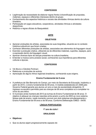 55
CONTEÚDOS
 Legitimação da necessidade de elaborar regras frente à diversificação de propostas,
materiais, espaços e diferentes interesses dentro do grupo;
 Conhecimento dos aspectos históricos e sociais das atividades rítmicas dentro da cultura
brasileira;
 Participação em jogos educativos, cooperativos, atividades rítmicas e atividades
desportivas;
 Histórico e regras oficiais do Basquetebol.
ARTE
OBJETIVOS
 Apreciar produções de artistas, associadas às suas biografias, situando-as no contexto
histórico-cultural em que foram criadas;
 Conhecer diferentes produções de artistas, associadas aos elementos da linguagem visual;
 Exercitar a produção criativa, utilizando-se de diferentes materiais, suportes, espaços, para
a expressão dentro da linguagem visual;
 Apreciar diversos tipos de danças presentes na cultura brasileira;
 Entender a música como produto social, conhecendo sua importância para diferentes
culturas e épocas.
CONTEÚDOS
 Vik Muniz e Cândido Portinari;
 Releituras e produções de autoria;
 Apreciação de alguns ritmos regionais brasileiros, conhecendo suas origens.
Ensino Fundamental de 8 anos
 A prefeitura de São Bernardo do Campo, por meio da Secretaria de Educação, implantou a
partir de 2010, o ensino fundamental de 09 anos. A medida estabelecida em 2006 pelo
Governo Federal garante aos alunos um ano a mais de escolaridade obrigatória. O
ingresso na escola é permitido para as crianças de 06 anos completos ou a completar no
início do ano letivo.
 O município ainda manterá até 2013 as turmas do Ensino Fundamental de 08 anos. O
objetivo é adequar as crianças nascidas entre janeiro a junho de 2003 ao novo sistema.
Nossa rede de ensino, neste momento convive com dois sistemas simultaneamente o
Ensino Fundamental de 09 anos e de 08 anos. Conforme Deliberação CMED - 04/09.
LÍNGUA PORTUGUESA
1º ano do ciclo I
ORALIDADE
 Objetivos:
 Que os alunos sejam progressivamente capazes de:
 