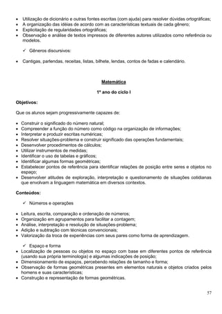 57
 Utilização de dicionário e outras fontes escritas (com ajuda) para resolver dúvidas ortográficas;
 A organização das idéias de acordo com as características textuais de cada gênero;
 Explicitação de regularidades ortográficas;
 Observação e análise de textos impressos de diferentes autores utilizados como referência ou
modelos.
 Gêneros discursivos:
 Cantigas, parlendas, receitas, listas, bilhete, lendas, contos de fadas e calendário.
Matemática
1º ano do ciclo I
Objetivos:
Que os alunos sejam progressivamente capazes de:
 Construir o significado do número natural;
 Compreender a função do número como código na organização de informações;
 Interpretar e produzir escritas numéricas;
 Resolver situações-problema e construir significado das operações fundamentais;
 Desenvolver procedimentos de cálculos;
 Utilizar instrumentos de medidas;
 Identificar o uso de tabelas e gráficos;
 Identificar algumas formas geométricas;
 Estabelecer pontos de referência para identificar relações de posição entre seres e objetos no
espaço;
 Desenvolver atitudes de exploração, interpretação e questionamento de situações cotidianas
que envolvam a linguagem matemática em diversos contextos.
Conteúdos:
 Números e operações
 Leitura, escrita, comparação e ordenação de números;
 Organização em agrupamentos para facilitar a contagem;
 Análise, interpretação e resolução de situações-problema;
 Adição e subtração com técnicas convencionais;
 Valorização da troca de experiências com seus pares como forma de aprendizagem.
 Espaço e forma
 Localização de pessoas ou objetos no espaço com base em diferentes pontos de referência
(usando sua própria terminologia) e algumas indicações de posição;
 Dimensionamento de espaços, percebendo relações de tamanho e forma;
 Observação de formas geométricas presentes em elementos naturais e objetos criados pelos
homens e suas características;
 Construção e representação de formas geométricas.
 