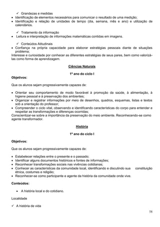 58
 Grandezas e medidas
 Identificação de elementos necessários para comunicar o resultado de uma medição;
 Identificação e relação de unidades de tempo (dia, semana, mês e ano) e utilização de
calendários.
 Tratamento da informação
 Leitura e interpretação de informações matemáticas contidas em imagens.
 Conteúdos Atitudinais
 Confiança na própria capacidade para elaborar estratégias pessoais diante de situações
problema;
Interesse e curiosidade por conhecer as diferentes estratégias de seus pares, bem como valorizá-
las como forma de aprendizagem.
Ciências Naturais
1º ano do ciclo I
Objetivos:
Que os alunos sejam progressivamente capazes de:
 Orientar seu comportamento de modo favorável à promoção da saúde, à alimentação, à
higiene pessoal e à preservação dos ambientes;
 Organizar e registrar informações por meio de desenhos, quadros, esquemas, listas e textos
sob a orientação do professor;
 Compreender o ciclo vital, observando e identificando características do corpo para entender e
respeitar as transformações e diferenças ocorridas;
Conscientizar-se sobre a importância da preservação do meio ambiente. Reconhecendo-se como
agente transformador.
História
1º ano do ciclo I
Objetivos:
Que os alunos sejam progressivamente capazes de:
 Estabelecer relações entre o presente e o passado;
 Identificar alguns documentos históricos e fontes de informações;
 Reconhecer transformações sociais nas vivências cotidianas;
 Conhecer as características da comunidade local, identificando e discutindo sua constituição
étnica, costumes e religião;
 Reconhecer-se como participante e agente da história da comunidade onde vive.
Conteúdos:
 A história local e do cotidiano.
Localidade
 A história de vida
 