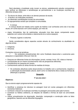 59
Será abordada a localidade onde moram os alunos, estabelecendo estudos comparativos
para verificar as diferenças e semelhanças as permanências e as mudanças ocorridas em
diferentes tempos entre:
 Os alunos da classe, entre eles e as demais pessoas da escola;
 A família e as instituições escolares;
 As diferentes manifestações sociais da comunidade;
 Os agrupamentos sociais que compõem a comunidade.
 A criança
A criança deverá ser tratada como sujeito da história e ser conhecida como ela é nos dias
atuais, em outras épocas e em outros espaços, por meio de:
 Jogos, brincadeiras, tipo de vestimentas, educação (nos dias atuais, comparando esses
aspectos com outras comunidades e relacionando-os a outros espaços);
 Pessoas, lugares e costumes.
Serão considerados alguns aspectos sociais através do conhecimento na atualidade de
algumas etnias:
 Indígenas;
 Africanas.
Conteúdos comuns às temáticas:
 Os conteúdos procedimentais têm como finalidade desenvolver a autonomia para
pesquisa e a capacidade crítica por meio de:
 Pesquisa em diferentes fontes de informações: jornais, revistas, livros, CD, vídeos e Internet;
 Comparações de um mesmo acontecimento visto de perspectivas diferentes;
 Procedimento em pesquisa em campo;
 Conhecimento sobre as várias formas de medidas do tempo.
 Os conteúdos atitudinais serão desenvolvidos no trabalho com o conhecimento, respeito e
a valorização da diversidade cultural, assim como no tratamento ético a todas as formas de
diferenças e opiniões.
Geografia
1º ano do ciclo I
Objetivos:
Que os alunos sejam progressivamente capazes de:
 Identificar a presença da natureza na paisagem local em outras paisagens em diferentes
momentos históricos;
 Conhecer e discutir as mudanças ocorridas na paisagem provocadas pela ação humana;
 Conhecer os hábitos cotidianos, as relações de trabalho e formas de lazer da comunidade
local;
 Utilizar procedimentos de observação, descrição, comparação e construção sobre os fatos
geográficos, fazendo uso de diferentes linguagens.
 
