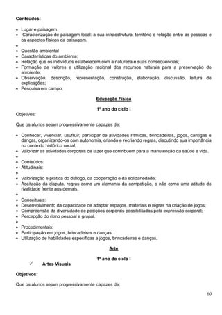 60
Conteúdos:
 Lugar e paisagem
 Caracterização de paisagem local: a sua infraestrutura, território e relação entre as pessoas e
os aspectos físicos da paisagem.

 Questão ambiental
 Características do ambiente;
 Relação que os indivíduos estabelecem com a natureza e suas conseqüências;
 Formação de valores e utilização racional dos recursos naturais para a preservação do
ambiente;
 Observação, descrição, representação, construção, elaboração, discussão, leitura de
explicações;
 Pesquisa em campo.
Educação Física
1º ano do ciclo I
Objetivos:
Que os alunos sejam progressivamente capazes de:
 Conhecer, vivenciar, usufruir, participar de atividades rítmicas, brincadeiras, jogos, cantigas e
danças, organizando-os com autonomia, criando e recriando regras, discutindo sua importância
no contexto histórico social;
 Valorizar as atividades corporais de lazer que contribuem para a manutenção da saúde e vida.

 Conteúdos:
 Atitudinais:

 Valorização e prática do diálogo, da cooperação e da solidariedade;
 Aceitação da disputa, regras como um elemento da competição, e não como uma atitude de
rivalidade frente aos demais.

 Conceituais:
 Desenvolvimento da capacidade de adaptar espaços, materiais e regras na criação de jogos;
 Compreensão da diversidade de posições corporais possibilitadas pela expressão corporal;
 Percepção do ritmo pessoal e grupal.

 Procedimentais:
 Participação em jogos, brincadeiras e danças;
 Utilização de habilidades específicas a jogos, brincadeiras e danças.
Arte
1º ano do ciclo I
 Artes Visuais
Objetivos:
Que os alunos sejam progressivamente capazes de:
 