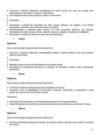61
 Conhecer e apreciar diferentes modalidades de artes visuais, por meio do contato com
reproduções ou de visitas a museus e exposições;
 Criar relações entre formas artísticas, idéias e sentimentos.

 Conteúdos:

 Apreciação e análise de produções de artes visuais próprias, de colegas e de artistas
renomados e reflexão sobre seus processos de criação;
 Experimentação e pesquisa pelos alunos em suas produções artísticas nas diversas
modalidades de artes visuais: pintura, desenho, gravura, colagem, escultura e modelagem;
 Apreciação e criação de desenho a partir de seus elementos.
 Teatro
Objetivos:
Que os alunos sejam progressivamente capazes de:
 Conhecer e apreciar diferentes manifestações teatrais, criando relações com suas próprias
idéias e sentimentos.

 Conteúdos:

 Reflexão sobre as várias possibilidades de expressão teatral;
 Expressão de impressões pessoais em situação de discussão coletiva sobre espetáculos
apreciados.
 Dança
Objetivos:
Que os alunos sejam progressivamente capazes de:
 Conhecer e valorizar tradições populares brasileiras em dança;
 Vivenciar e criar possibilidades de movimento corporais, valorizando e respeitando o jeito
próprio de cada um se movimentar e dançar.
Conteúdos:
 Apreciação de espetáculos e manifestações populares de danças brasileiras;
 Experimentações de movimentos corporais explorando os elementos que compõem a dança.
 Música
Objetivos:
Que os alunos sejam progressivamente capazes de:
 Conhecer diferentes produções musicais, de diversos estilos e épocas, para ampliar o conceito
de música;
 