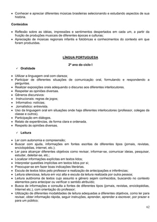 62
 Conhecer e apreciar diferentes músicas brasileiras selecionando e estudando aspectos de sua
história.
Conteúdos
 Reflexão sobre as idéias, impressões e sentimentos despertados em cada um, a partir da
fruição de produções musicais de diferentes épocas e culturas;
 Apreciação de músicas regionais infantis e folclóricas e conhecimentos do contexto em que
foram produzidas.
LÍNGUA PORTUGUESA
2º ano do ciclo I
 Oralidade
 Utilizar a linguagem oral com clareza;
 Participar de diferentes situações de comunicação oral, formulando e respondendo a
perguntas.
 Realizar exposições orais adequando o discurso aos diferentes interlocutores.
 Respeitar as opiniões diversas.
 Gêneros discursivos:
 Instrucionais: regras de jogos;
 Informativo: notícias;
 Jornalístico: entrevista.
 Uso da linguagem oral em situações onde haja diferentes interlocutores (professor, colegas da
classe e outros).
 Participação em diálogos.
 Relato de experiências, de forma clara e ordenada.
 Respeito às opiniões diversas.
 Leitura
 Ler com autonomia e compreensão;
 Buscar com ajuda, informações em fontes escritas de diferentes tipos (jornais, revistas,
enciclopédias, internet, etc.);
 Ler para alcançar diferentes objetivos como revisar, informar-se, comunicar ideias, pesquisar,
estudar, deleitar-se, etc.;
 Localizar informações explícitas em textos lidos;
 Interpretar questões implícitas em textos lidos por si;
 Preocupar-se em fazer boas indicações literárias.
 Escuta de textos lidos pelo professor e realização de antecipações e inferências;
 Leitura silenciosa, leitura em voz alta e escuta da leitura realizada por outra pessoa;
 Leitura autônoma de textos cujo assunto e gênero sejam conhecidos, buscando no contexto
elementos para antecipar ou verificar o sentido atribuído;
 Busca de informações e consulta a fontes de diferentes tipos (jornais, revistas, enciclopédias,
Internet etc.), com orientação do professor;
 Utilização de diferentes modalidades de leitura adequadas a diferentes objetivos, como ler para
revisar, obter informação rápida, seguir instruções, aprender, aprender a escrever, por prazer e
para um público;
 