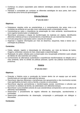 65
 Confiança na própria capacidade para elaborar estratégias pessoais diante de situações
problema;
 Interesse e curiosidade por conhecer as diferentes estratégias de seus pares, bem como
valorizá-las como forma de aprendizagem.
Ciências Naturais
2º ano do ciclo I
Objetivos:
 Estabelecer relações entre as características e o comportamento dos seres vivos e as
condições de ambiente em que eles vivem valorizando assim a diversidade da vida;
 Conscientizar-se sobre a importância da preservação do meio ambiente, reconhecendo-se
como agente transformador e multiplicador;
 Reconhecer processos e etapas de transformação de materiais em objetos, identificando
diferentes matérias-primas e compreendendo a importância do uso racional das mesmas;
 Formular perguntas e suposições sobre o assunto em estudo;
 Organizar e registrar informações por meio de desenhos, esquemas, listas e textos sob a
orientação do professor.
Conteúdos:
 Coleta, seleção, registro e interpretação de informações, por meio de leituras de textos,
imagens, entrevistas, estudos do meio, observação e experimentação;
 Realização de ações voltadas para a preservação e/ou recuperação ambiental e para adoção
de hábitos de vida coerentes com ambas;
 Conhecimento de alternativas sustentáveis e experiências transformadoras na relação com o
meio ambiente, tanto no âmbito de práticas pessoais, quanto nas práticas economicamente
produtivas.
História
2º ano do ciclo I
Objetivos:
 Entender a História como a construção do homem dentro de um espaço que vai sendo
transformado por sua ação e pela ação da natureza;
 Reconhecer algumas diferenças e semelhanças dos agrupamentos e dos movimentos sociais
mais significativos do bairro como a família, a escola e a comunidade;
 Reconhecer algumas permanências e transformações sociais, econômicas e culturais que
ocorreram no cotidiano da família, da coletividade e em diferentes tempos;
 Reconhecer o povo brasileiro através de suas características comparando-o com as culturas de
diferentes nacionalidades.
 Desenvolver o procedimento de registro referente às observações, acontecimentos e
conclusões;
 Desenvolver procedimentos de observação, comparação e participação em diálogos e
discussões;
Conteúdos:
 