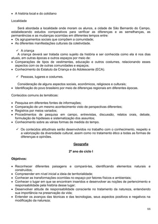 66
 A história local e do cotidiano
Localidade
Será abordada a localidade onde moram os alunos, a cidade de São Bernardo do Campo,
estabelecendo estudos comparativos para verificar as diferenças e as semelhanças, as
permanências e as mudanças ocorridas em diferentes tempos entre:
 Os agrupamentos sociais que compõem a comunidade;
 As diferentes manifestações culturais da coletividade.
 A criança
A criança deverá ser tratada como sujeito da história e ser conhecida como ela é nos dias
atuais, em outras épocas e outros espaços por meio de:
 Comparações de tipos de vestimentas, educação e outros costumes, relacionando esses
aspectos com os de outras comunidades e espaços;
 Conhecimento do Estatuto da Criança e do Adolescente (ECA).
 Pessoas, lugares e costumes.
Consideração de alguns aspectos sociais, econômicos, religiosos e culturais;
 Identificação do povo brasileiro por meio de diferenças regionais em diferentes épocas.
Conteúdos comuns às temáticas:
 Pesquisa em diferentes fontes de informações;
 Comparação de um mesmo acontecimento visto de perspectivas diferentes;
 Registros por meios variados;
 Procedimentos de pesquisa em campo, entrevistas, discussão, relatos orais, debate,
formulação de hipóteses e sistematização dos assuntos;
 Conhecimento sobre as várias formas de medida do tempo.
 Os conteúdos atitudinais serão desenvolvidos no trabalho com o conhecimento, respeito e
a valorização da diversidade cultural, assim como no tratamento ético a todas as formas de
diferenças e opiniões.
Geografia
2º ano do ciclo I
Objetivos:
 Reconhecer diferentes paisagens e compará-las, identificando elementos naturais e
construídos;
 Compreender em nível inicial a ideia de territorialidade;
 Conhecer as transformações ocorridas no espaço por fatores físicos e ambientais;
 Conhecer o lugar em que se encontram inseridos e desenvolver as noções de pertencimento e
responsabilidade pela história desse lugar;
 Desenvolver atitude de responsabilidade consciente no tratamento da natureza, entendendo
sua importância na preservação da vida;
 Entender os avanços das técnicas e das tecnologias, seus aspectos positivos e negativos na
modificação da natureza;
 