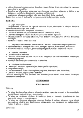 67
 Utilizar diferentes linguagens como desenhos, mapas, fotos e filmes, para adquirir e expressar
conhecimento geográfico;
 Socializar as informações adquiridas nas diferentes pesquisas, utilizando o diálogo e as
discussões como forma de adquirir e expressar conhecimento;
 Legitimar os valores democráticos relativos à diversidade étnica e cultural;
Desenvolver noções de cartografia, como mapas, orientação, legenda e escala.
Conteúdos:
 Lugar e Paisagem
Relações entre as pessoas e o lugar: as condições de vida, as histórias, as relações afetivas e
de identidade com o lugar onde vivem:
 Respeito aos costumes e regras de convivência;
 Locais que atendam aos princípios democráticos e de respeito mútuo;
 Diferentes paisagens: naturais e culturais; paisagens locais e regionais;
 Infraestrutura local: habitação, educação, locais do bairro, artes, costumes e formas de lazer da
população.
 Território: noções de limites espaciais.
 Comparação das diferentes formas em que a natureza se apresenta na paisagem local:
 Aspectos físicos da paisagem: rios, serras, córregos, represas, matas ciliares, mananciais;
 Transformações nas paisagens, provocadas por ações humanas e fenômenos naturais;
 Questões Ambientais:
 Características do ambiente;
 Utilização racional dos recursos naturais numa perspectiva de sustentabilidade e preservação
do espaço geográfico;
 Formação de valores para preservação do ambiente;
 Conteúdos Procedimentais:
 Observação, descrição, representação, construção de explicações;
 Pesquisa em campo;
 Discussão entre os alunos, elaboração de perguntas, de sínteses e de conclusões;
 Leitura de imagens, de paisagens e de textos;
Utilização da cartografia para a leitura e para a construção de mapas, assim como a construção
de desenhos e maquetes;
Educação Física
2º ano do ciclo I
Objetivos:
 Participar de discussões sobre as diferentes práticas corporais pessoais e da comunidade,
compartilhando conhecimentos e experiências;
 Participar de atividades rítmicas, brincadeiras, jogos e esportes, organizando-os com
autonomia, criando e recriando regras;
 Participar de diferentes atividades corporais ligadas à cultura, adotando uma atitude
cooperativa e solidária, sem discriminar os colegas pelas suas crenças ou por razões sociais,
físicas, de gênero ou classe.
Conteúdos:
 