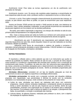 69
Acolhimento Inicial: Para todas as turmas organizamos um dia de acolhimento com
atividades de interação.
Acolhimento durante o ano: Os alunos são recebidos pelas inspetoras e encaminhados às
suas respectivas salas de aula, onde o professor acolhe e o apresenta à turma e a rotina da sala.
Entrada e saída: Para melhor recepção e desenvolvimento da autonomia das crianças, na
entrada, os pais deixam seus filhos no portão, os quais se encaminham para suas respectivas
salas.
Horário de Entrada: 07h00 período da manhã e 13h00 período da tarde, com tolerância de
10 minutos. Caso o atraso ultrapasse o estipulado, os pais deverão encaminhar-se à secretaria da
escola para registrá-lo em livro próprio com as devidas justificativas.
Na saída, para melhor organização e segurança, as crianças são retiradas na sala de aula,
primeiro pelos transportadores e em seguida pelos pais.
Obs.: Caso a criança precise sair antes do horário ou ir embora com outra pessoa que não
os responsáveis, a professora deverá ser informada antecipadamente através da agenda.
Atendimento aos pais: O atendimento aos responsáveis será realizado todas as
segundas terças-feiras de cada mês, exceto daqueles meses em que são realizadas as reuniões
trimestrais (18h40m às 20h40m).
Utilizamos como forma de comunicação o caderno de recados e enviamos o
calendário mensal antecipando atividades a serem desenvolvidas. O BLOG também é um espaço
de divulgação de informações, orientações e atividades.
ROTINA PEDAGÓGICA
É importante a reflexão sobre a rotina sabendo que ela é um instrumento que auxilia na
melhoria da qualidade do trabalho. Neste contexto de sala de aula, o conceito de rotina adquire
outros sentidos e a constância e regularidades são previstas para contribuir com a construção de
conhecimento pela criança. O professor, de cada ano ciclo, tem autonomia para organização de
seu tempo, prevendo as atividades planejadas para o desenvolvimento dos objetivos conforme o
plano de curso e as orientações pedagógicas da escola. Dentre as atividades programadas pelo
professor, há previsão de:
Atividades diferenciadas: consistem em um tipo de trabalho adequado ao nível de
conhecimento do aluno com objetivos específicos e estratégias diferenciadas.
Atividades permanentes: de acordo com a proposta curricular são situações didáticas
propostas com regularidade, cuja periodicidade é definida de acordo com os conteúdos
abordados e as necessidades do grupo, neste contexto se faz presente em nossa rotina:
a) Lições de casa, atividades que devem ser realizadas pelo aluno com autonomia
progressiva, visando retomar conteúdos trabalhados e antecipando através de pesquisas
temas a serem abordados na sala de aula. Espera-se que as famílias, dentro de suas
possibilidades, propiciem uma organização de um espaço e de horários para a realização
das mesmas. E ao professor cabe a clareza do objetivo a ser atingido, o planejamento das
lições, da quantidade, a correção e socialização das mesmas.
b) Leituras diárias, de gêneros diversos, realizadas pelo professor ou aluno, com o objetivo
de ampliação do repertório literário.
 