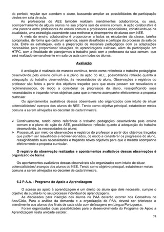 74
do período regular que atendam o aluno, buscando ampliar as possibilidades de participação
destes em sala de aula.
As professoras do AEE também realizam atendimentos colaborativos, ou seja,
acompanhamento de alguns alunos na sua própria sala do ensino comum. A ação colaborativa é
uma parceria entre professores do ensino comum e professores especialistas, constituindo-se na
atualidade, uma estratégia ascendente para melhorar o desempenho de alunos com NEE.
A meta do ensino colaborativo é proporcionar a todos os estudantes da classe, tarefas
apropriadas, de forma que cada um aprenda, sejam desafiadas e participe do processo da sala de
aula. Entre as estratégias, está a preparação de materiais pedagógicos com as adaptações
necessárias para proporcionar situações de aprendizagens exitosas, além da participação em
HTPC, com a finalidade de planejarmos o trabalho junto com a professora da sala comum, que
será realizado semanalmente em sala de aula com todos os alunos.
Avaliação
A avaliação é realizada de maneira contínua, tendo como referência o trabalho pedagógico
desenvolvido pelo ensino comum e o plano de ação do AEE, possibilitando reflexão quanto á
adequação do trabalho desenvolvido, às necessidades do aluno. Observações e registros do
professor são feitos a partir dos objetivos traçados para que estes possam ser reavaliados e
redimensionados, de modo a considerar os progressos do aluno, ressignificando suas
necessidades e traçando novos objetivos para que o mesmo acompanhe efetivamente a proposta
curricular.
Os apontamentos avaliativos dessas observáveis são organizados com intuito de situar
potencialidades/ avanços dos alunos do NEE. Tendo como objetivo principal, estabelecer metas
comuns a serem almejadas no decorrer de cada trimestre.
 Continuamente, tendo como referência o trabalho pedagógico desenvolvido pelo ensino
comum e o plano de ação do AEE, possibilitando reflexão quanto á adequação do trabalho
desenvolvido, às necessidades do aluno;
 Processual, por meio de observações e registros do professor a partir dos objetivos traçados
que podem ser reavaliados e redimensionados, de modo a considerar os progressos do aluno,
ressignificando suas necessidades e traçando novos objetivos para que o mesmo acompanhe
efetivamente a proposta curricular.
O registro da observação realizadas e apontamentos avaliativos dessas observações é
organizado de forma:
Os apontamentos avaliativos dessas observáveis são organizados com intuito de situar
potencialidades/ avanços dos alunos do NEE. Tendo como objetivo principal, estabelecer metas
comuns a serem almejadas no decorrer de cada trimestre.
6.2 P.A.A. - Programa de Apoio a Aprendizagem
O acesso ao apoio à aprendizagem é um direito do aluno que dele necessite, cumpre o
objetivo de auxiliá-lo no seu processo individual de aprendizagens.
As discussões para inserção dos alunos no PAA deverão ocorrer nos Conselhos de
Ano/Ciclo. Para a análise da demanda e a organização do PAA, deverá ser priorizado o
atendimento aos alunos dos finais de cada ciclo com defasagens em Língua Portuguesa.
Foram organizadas duas possibilidades para o desenvolvimento do Programa de Apoio a
Aprendizagem nesta unidade escolar:
 