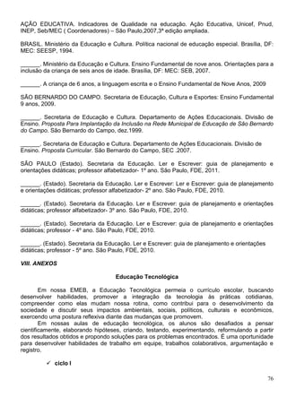 76
AÇÃO EDUCATIVA. Indicadores de Qualidade na educação. Ação Educativa, Unicef, Pnud,
INEP, Seb/MEC ( Coordenadores) – São Paulo,2007,3ª edição ampliada.
BRASIL. Ministério da Educação e Cultura. Política nacional de educação especial. Brasília, DF:
MEC: SEESP, 1994.
______. Ministério da Educação e Cultura. Ensino Fundamental de nove anos. Orientações para a
inclusão da criança de seis anos de idade. Brasília, DF: MEC: SEB, 2007.
______. A criança de 6 anos, a linguagem escrita e o Ensino Fundamental de Nove Anos, 2009
SÃO BERNARDO DO CAMPO. Secretaria de Educação, Cultura e Esportes: Ensino Fundamental
9 anos, 2009.
______. Secretaria de Educação e Cultura. Departamento de Ações Educacionais. Divisão de
Ensino. Proposta Para Implantação da Inclusão na Rede Municipal de Educação de São Bernardo
do Campo. São Bernardo do Campo, dez.1999.
______. Secretaria de Educação e Cultura. Departamento de Ações Educacionais. Divisão de
Ensino. Proposta Curricular. São Bernardo do Campo, SEC .2007.
SÃO PAULO (Estado). Secretaria da Educação. Ler e Escrever: guia de planejamento e
orientações didáticas; professor alfabetizador- 1º ano. São Paulo, FDE, 2011.
______. (Estado). Secretaria da Educação. Ler e Escrever: Ler e Escrever: guia de planejamento
e orientações didáticas; professor alfabetizador- 2º ano. São Paulo, FDE, 2010.
______. (Estado). Secretaria da Educação. Ler e Escrever: guia de planejamento e orientações
didáticas; professor alfabetizador- 3º ano. São Paulo, FDE, 2010.
______. (Estado). Secretaria da Educação. Ler e Escrever: guia de planejamento e orientações
didáticas; professor - 4º ano. São Paulo, FDE, 2010.
______. (Estado). Secretaria da Educação. Ler e Escrever: guia de planejamento e orientações
didáticas; professor - 5º ano. São Paulo, FDE, 2010.
VIII. ANEXOS
Educação Tecnológica
Em nossa EMEB, a Educação Tecnológica permeia o currículo escolar, buscando
desenvolver habilidades, promover a integração da tecnologia às práticas cotidianas,
compreender como elas mudam nossa rotina, como contribui para o desenvolvimento da
sociedade e discutir seus impactos ambientais, sociais, políticos, culturais e econômicos,
exercendo uma postura reflexiva diante das mudanças que promovem.
Em nossas aulas de educação tecnológica, os alunos são desafiados a pensar
cientificamente, elaborando hipóteses, criando, testando, experimentando, reformulando a partir
dos resultados obtidos e propondo soluções para os problemas encontrados. É uma oportunidade
para desenvolver habilidades de trabalho em equipe, trabalhos colaborativos, argumentação e
registro.
 ciclo I
 
