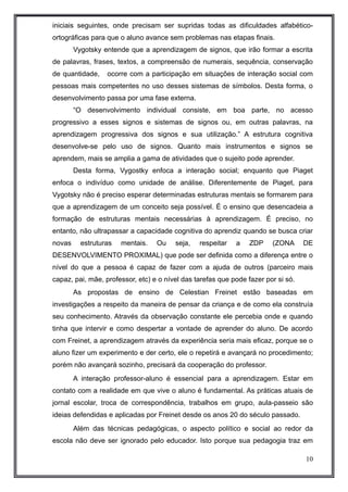 iniciais seguintes, onde precisam ser supridas todas as dificuldades alfabético-ortográficas 
para que o aluno avance sem problemas nas etapas finais. 
Vygotsky entende que a aprendizagem de signos, que irão formar a escrita 
de palavras, frases, textos, a compreensão de numerais, sequência, conservação 
de quantidade, ocorre com a participação em situações de interação social com 
pessoas mais competentes no uso desses sistemas de símbolos. Desta forma, o 
desenvolvimento passa por uma fase externa. 
“O desenvolvimento individual consiste, em boa parte, no acesso 
progressivo a esses signos e sistemas de signos ou, em outras palavras, na 
aprendizagem progressiva dos signos e sua utilização.” A estrutura cognitiva 
desenvolve-se pelo uso de signos. Quanto mais instrumentos e signos se 
aprendem, mais se amplia a gama de atividades que o sujeito pode aprender. 
Desta forma, Vygostky enfoca a interação social; enquanto que Piaget 
enfoca o indivíduo como unidade de análise. Diferentemente de Piaget, para 
Vygotsky não é preciso esperar determinadas estruturas mentais se formarem para 
que a aprendizagem de um conceito seja possível. É o ensino que desencadeia a 
formação de estruturas mentais necessárias à aprendizagem. É preciso, no 
entanto, não ultrapassar a capacidade cognitiva do aprendiz quando se busca criar 
novas estruturas mentais. Ou seja, respeitar a ZDP (ZONA DE 
DESENVOLVIMENTO PROXIMAL) que pode ser definida como a diferença entre o 
nível do que a pessoa é capaz de fazer com a ajuda de outros (parceiro mais 
capaz, pai, mãe, professor, etc) e o nível das tarefas que pode fazer por si só. 
As propostas de ensino de Celestian Freinet estão baseadas em 
investigações a respeito da maneira de pensar da criança e de como ela construía 
seu conhecimento. Através da observação constante ele percebia onde e quando 
tinha que intervir e como despertar a vontade de aprender do aluno. De acordo 
com Freinet, a aprendizagem através da experiência seria mais eficaz, porque se o 
aluno fizer um experimento e der certo, ele o repetirá e avançará no procedimento; 
porém não avançará sozinho, precisará da cooperação do professor. 
A interação professor-aluno é essencial para a aprendizagem. Estar em 
contato com a realidade em que vive o aluno é fundamental. As práticas atuais de 
jornal escolar, troca de correspondência, trabalhos em grupo, aula-passeio são 
ideias defendidas e aplicadas por Freinet desde os anos 20 do século passado. 
Além das técnicas pedagógicas, o aspecto político e social ao redor da 
escola não deve ser ignorado pelo educador. Isto porque sua pedagogia traz em 
10 
 