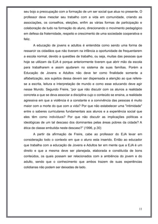 seu bojo a preocupação com a formação de um ser social que atua no presente. O 
professor deve mesclar seu trabalho com a vida em comunidade, criando as 
associações, os conselhos, eleições, enfim as várias formas de participação e 
colaboração de tudo na formação do aluno, direcionando o movimento pedagógico 
em defesa da fraternidade, respeito e crescimento de uma sociedade cooperativa e 
feliz. 
A educação de jovens e adultos é entendida como sendo uma forma de 
ressarcir os cidadãos que não tiveram na infância a oportunidade de frequentarem 
a escola normal, devido a questões de trabalho, ou seja, muitas das pessoas que 
hoje se utilizam da EJA é porque anteriormente tiverem que abrir mão da escola 
para trabalharem e assim ajudarem no sistema de suas famílias. Porém a 
Educação de Jovens e Adultos não deve ter como finalidade somente a 
alfabetização, aos sujeitos dessa devem ser dispensada a atenção ao que refere-se 
a escrita, leitura e interpretação de mundo e como esse educando deve agir 
nesse Mundo. Segundo Freire, “por que não discutir com os alunos a realidade 
concreta a que se deva associar a disciplina cujo o conteúdo se ensina, a realidade 
agressiva em que a violência é a constante e a convivência das pessoas é muito 
maior com a morte do que com a vida? Por que não estabelecer uma "intimidade" 
entre o saberes curriculares fundamentais aos alunos e a experiência social que 
eles têm como indivíduos? Por que não discutir as implicações políticas e 
ideológicas de um tal descaso dos dominantes pelas áreas pobres da cidade? A 
ética de classe embutida neste descaso?” (1996, p.30) 
A partir da afirmação de Freire, cabe ao professor do EJA levar em 
consideração todo o contexto em que o aluno esta inserido. Então ao educador 
que trabalha com a educação de Jovens e Adultos ter em mente que a EJA é um 
direito e que a mesma deve ser planejada, elaborada e constituída de bons 
conteúdos, os quais possam ser relacionados com a ambiência do jovem e do 
adulto, sendo que o conhecimento que ambos trazem de suas experiências 
cotidianas não podem ser deixadas de lado. 
11 
 