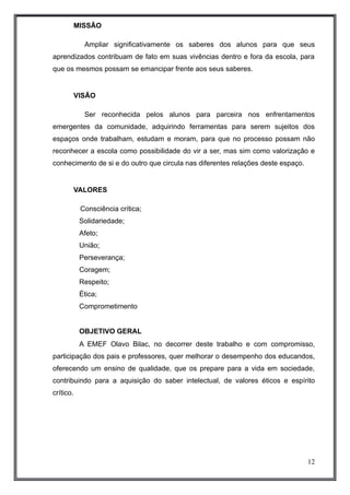 MISSÃO 
Ampliar significativamente os saberes dos alunos para que seus 
aprendizados contribuam de fato em suas vivências dentro e fora da escola, para 
que os mesmos possam se emancipar frente aos seus saberes. 
VISÃO 
Ser reconhecida pelos alunos para parceira nos enfrentamentos 
emergentes da comunidade, adquirindo ferramentas para serem sujeitos dos 
espaços onde trabalham, estudam e moram, para que no processo possam não 
reconhecer a escola como possibilidade do vir a ser, mas sim como valorização e 
conhecimento de si e do outro que circula nas diferentes relações deste espaço. 
VALORES 
Consciência crítica; 
Solidariedade; 
Afeto; 
União; 
Perseverança; 
Coragem; 
Respeito; 
Ética; 
Comprometimento 
OBJETIVO GERAL 
A EMEF Olavo Bilac, no decorrer deste trabalho e com compromisso, 
participação dos pais e professores, quer melhorar o desempenho dos educandos, 
oferecendo um ensino de qualidade, que os prepare para a vida em sociedade, 
contribuindo para a aquisição do saber intelectual, de valores éticos e espírito 
crítico. 
12 
 