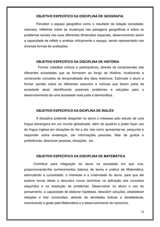 OBJETIVO ESPECÍFICO DA DISCIPLINA DE GEOGRAFIA 
Perceber o espaço geográfico como o resultado da relação sociedade-natureza, 
refletindo sobre as mudanças nas paisagens geográficas e sobre os 
problemas sociais nas suas diferentes dimensões espaciais, desenvolvendo assim 
a capacidade de refletir e analisar criticamente o espaço, sendo representado nas 
diversas formas de avaliações. 
OBJETIVO ESPECÍFICO DA DISCIPLINA DE HISTÓRIA 
Formar cidadãos críticos e participativos, através da compreensão das 
diferentes sociedades que se formaram ao longo da História, localizando e 
construindo conceitos de temporalidade dos fatos históricos. Estimular o aluno a 
formar opinião sobre os diferentes assuntos e notícias que fazem parte da 
sociedade atual, identificando possíveis problemas e soluções para o 
desenvolvimento de uma sociedade mais justa e democrática. 
OBJETIVO ESPECÍFICO DA DICIPLINA DE INGLÊS 
A disciplina pretende despertar no aluno o interesse pelo estudo de uma 
língua estrangeira em um mundo globalizado, além de ajudá-lo a poder fazer uso 
da língua inglesa em situações do dia a dia, tais como apresentar-se, perguntar e 
responder sobre endereços, dar informações pessoais, falar de gostos e 
preferências, descrever pessoas, situações, etc. 
OBJETIVO ESPECÍFICO DA DISCIPLINA DE MATEMÁTICA 
Contribuir para integração do aluno na sociedade em que vive, 
proporcionando-lhe conhecimentos básicos de teoria e prática da Matemática, 
estimulando a curiosidade, o interesse e a criatividade do aluno, para que ele 
explore novas ideias e descubra novos caminhos na aplicação dos conceitos 
adquiridos e na resolução de problemas. Desenvolver no aluno o uso do 
pensamento, a capacidade de elaborar hipóteses, descobrir soluções, estabelecer 
relações e tirar conclusões, através de atividades lúdicas e desafiadoras, 
incentivando o gosto pela Matemática e o desenvolvimento do raciocínio. 
14 
 