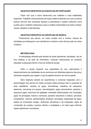 OBJETIVO ESPECÍFICO DA DISCIPLINA DE PORTUGUÊS 
Fazer com que o aluno desenvolva seu intelecto e suas habilidades 
cognitivas. Trabalhar conhecimentos da língua materna fazendo com que os alunos 
tenham domínio dos conteúdos textuais e gramaticais e saibam utilizá-los como 
auxiliar para o trabalho redacional e para a análise interpretativa de textos verbais, 
visuais, literários e não literários. 
OBJETIVO ESPECÍFICO DA DISCIPLINA DE MÚSICA 
Proporcionar aos alunos, um maior contato com a música, através de 
atividades que destaquem sua importância e mostrem como ela faz parte do nosso 
cotidiano. 
METODOLOGIA 
A metodologia utilizada será através de aulas expositivas, atividades, uso do 
livro didático e da sala de informática, vivências relacionadas ao conteúdo 
estudado e pesquisas dentro e fora do ambiente escolar. 
Cabe à escola expandir sua capacidade de uso, estimulando o 
desenvolvimento de habilidades de se comunicar em diferentes gêneros discursos, 
sobretudo naqueles que exigem o uso do registro formal e da norma padrão. 
Será realizada através de experiências e vivencias integradas com a 
aprendizagem dos alunos em todas as áreas deste processo para a proposta ter 
êxito satisfatório durante os jogos, brincadeiras, trabalhos de pesquisas, 
desenhos, conversas em grupos, dramatizações, jogos psicomotores, grandes e 
pequenos jogos, exercícios de agilidade, atividades diferenciadas com recreação, 
jogos de percepção motora e sensorial, passeios educativos e lúdicos, gincanas, 
competições internas, apresentações artísticas, tecnologia, explanação de jogos, 
relatos de brinquedos antigos, dinâmicas educativas e de integração, jogos de 
construção de sucatas, musicas infantis e atualidade e um bate papo informal, 
regras esportivas e recreativas. 
15 
 