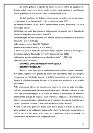 Em outras palavras a opinião do aluno no que se refere às questões de 
âmbito global, inserindo-o dentro deste contexto será avaliada e considerada 
desde que ele tenha se apropriado dos conteúdos trabalhados. 
Serão trabalhados em todos os componentes curriculares os temas abaixo, 
conforme Art.16, da Resolução nº 7, de 14 de dezembro de 2010: 
a) Temas transversais (PCNs): Ética, Meio Ambiente, Saúde, Pluralidade Cultural e 
Orientação Sexual 
b) Direitos e deveres das crianças e adolescentes (de acordo com o Estatuto da 
Criança e do Adolescente – Lei nº 8.069/90) 
c) Preservação do meio ambiente (nos termos da Política Nacional de Educação 
Ambiental – Lei nº 9.795/99) 
d) Direitos dos Idosos (Lei nº10.741/2003) 
e) Educação para o Trânsito (Lei nº 9.503/97) 
f) Educação para o consumo, educação fiscal, trabalho, ciência e tecnologia e 
diversidade cultural (Resolução nº7, de 14 de dezembro de 2010) 
g) História e as culturas indígena e afro-brasileira (Lei nº 11.645/2008) 
h) Música (Lei nº 9.394/96) 
ORGANIZAÇÃO ADMINISTRATIVA DA ESCOLA 
REGIMENTO ESCOLAR 
São as normas e regras que regulamentam todo o funcionamento da escola: 
A escola organiza seus planos de estudo em consonância com os princípios 
norteadores da legislação vigente, a política educacional da mantenedora, a 
filosofia e objetivo da escola. Os planos de estudo são analisados e aprovados 
pela SMED; 
Os professores, através do planejamento coletivo no início de cada ano letivo, 
definirão estratégias coerentes para cada área de saber. São elaborados de acordo 
com a proposta pedagógica e os planos de estudo. A metodologia de ensino é 
desenvolvida através de projetos, aulas interativas, pesquisas, fundamentada no 
objetivo da aprendizagem, adequando-se a realidade dos alunos, levando-os a 
pensar, questionar para que possam interagir entre si e com o mundo. 
Para o EJA, cada professor decide junto com o grupo, o método ou processo 
para conduzir a aprendizagem, procurando inserir no conteúdo programático a 
história de vida do aluno, pois como um trabalhador, busca na escola um 
complemento na construção de sua prática social. 
16 
 