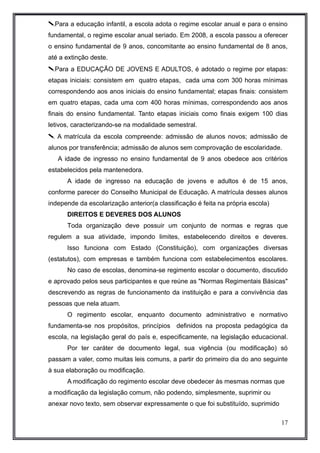Para a educação infantil, a escola adota o regime escolar anual e para o ensino 
fundamental, o regime escolar anual seriado. Em 2008, a escola passou a oferecer 
o ensino fundamental de 9 anos, concomitante ao ensino fundamental de 8 anos, 
até a extinção deste. 
Para a EDUCAÇÃO DE JOVENS E ADULTOS, é adotado o regime por etapas: 
etapas iniciais: consistem em quatro etapas, cada uma com 300 horas mínimas 
correspondendo aos anos iniciais do ensino fundamental; etapas finais: consistem 
em quatro etapas, cada uma com 400 horas mínimas, correspondendo aos anos 
finais do ensino fundamental. Tanto etapas iniciais como finais exigem 100 dias 
letivos, caracterizando-se na modalidade semestral. 
 A matrícula da escola compreende: admissão de alunos novos; admissão de 
alunos por transferência; admissão de alunos sem comprovação de escolaridade. 
A idade de ingresso no ensino fundamental de 9 anos obedece aos critérios 
estabelecidos pela mantenedora. 
A idade de ingresso na educação de jovens e adultos é de 15 anos, 
conforme parecer do Conselho Municipal de Educação. A matrícula desses alunos 
independe da escolarização anterior(a classificação é feita na própria escola) 
DIREITOS E DEVERES DOS ALUNOS 
Toda organização deve possuir um conjunto de normas e regras que 
regulem a sua atividade, impondo limites, estabelecendo direitos e deveres. 
Isso funciona com Estado (Constituição), com organizações diversas 
(estatutos), com empresas e também funciona com estabelecimentos escolares. 
No caso de escolas, denomina-se regimento escolar o documento, discutido 
e aprovado pelos seus participantes e que reúne as "Normas Regimentais Básicas" 
descrevendo as regras de funcionamento da instituição e para a convivência das 
pessoas que nela atuam. 
O regimento escolar, enquanto documento administrativo e normativo 
fundamenta-se nos propósitos, princípios definidos na proposta pedagógica da 
escola, na legislação geral do país e, especificamente, na legislação educacional. 
Por ter caráter de documento legal, sua vigência (ou modificação) só 
passam a valer, como muitas leis comuns, a partir do primeiro dia do ano seguinte 
à sua elaboração ou modificação. 
A modificação do regimento escolar deve obedecer às mesmas normas que 
a modificação da legislação comum, não podendo, simplesmente, suprimir ou 
anexar novo texto, sem observar expressamente o que foi substituído, suprimido 
17 
 