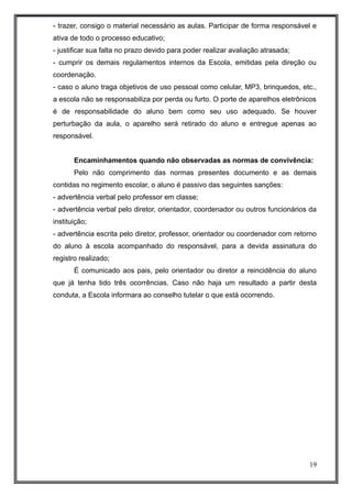 - trazer, consigo o material necessário as aulas. Participar de forma responsável e 
ativa de todo o processo educativo; 
- justificar sua falta no prazo devido para poder realizar avaliação atrasada; 
- cumprir os demais regulamentos internos da Escola, emitidas pela direção ou 
coordenação. 
- caso o aluno traga objetivos de uso pessoal como celular, MP3, brinquedos, etc., 
a escola não se responsabiliza por perda ou furto. O porte de aparelhos eletrônicos 
é de responsabilidade do aluno bem como seu uso adequado. Se houver 
perturbação da aula, o aparelho será retirado do aluno e entregue apenas ao 
responsável. 
Encaminhamentos quando não observadas as normas de convivência: 
Pelo não comprimento das normas presentes documento e as demais 
contidas no regimento escolar, o aluno é passivo das seguintes sanções: 
- advertência verbal pelo professor em classe; 
- advertência verbal pelo diretor, orientador, coordenador ou outros funcionários da 
instituição; 
- advertência escrita pelo diretor, professor, orientador ou coordenador com retorno 
do aluno à escola acompanhado do responsável, para a devida assinatura do 
registro realizado; 
É comunicado aos pais, pelo orientador ou diretor a reincidência do aluno 
que já tenha tido três ocorrências. Caso não haja um resultado a partir desta 
conduta, a Escola informara ao conselho tutelar o que está ocorrendo. 
19 
 