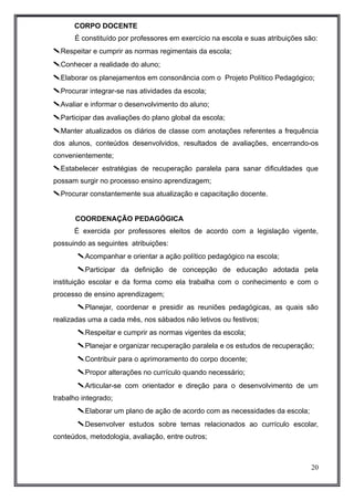 CORPO DOCENTE 
É constituído por professores em exercício na escola e suas atribuições são: 
Respeitar e cumprir as normas regimentais da escola; 
Conhecer a realidade do aluno; 
Elaborar os planejamentos em consonância com o Projeto Político Pedagógico; 
Procurar integrar-se nas atividades da escola; 
Avaliar e informar o desenvolvimento do aluno; 
Participar das avaliações do plano global da escola; 
Manter atualizados os diários de classe com anotações referentes a frequência 
dos alunos, conteúdos desenvolvidos, resultados de avaliações, encerrando-os 
convenientemente; 
Estabelecer estratégias de recuperação paralela para sanar dificuldades que 
possam surgir no processo ensino aprendizagem; 
Procurar constantemente sua atualização e capacitação docente. 
COORDENAÇÃO PEDAGÓGICA 
É exercida por professores eleitos de acordo com a legislação vigente, 
possuindo as seguintes atribuições: 
Acompanhar e orientar a ação político pedagógico na escola; 
Participar da definição de concepção de educação adotada pela 
instituição escolar e da forma como ela trabalha com o conhecimento e com o 
processo de ensino aprendizagem; 
Planejar, coordenar e presidir as reuniões pedagógicas, as quais são 
realizadas uma a cada mês, nos sábados não letivos ou festivos; 
Respeitar e cumprir as normas vigentes da escola; 
Planejar e organizar recuperação paralela e os estudos de recuperação; 
Contribuir para o aprimoramento do corpo docente; 
Propor alterações no currículo quando necessário; 
Articular-se com orientador e direção para o desenvolvimento de um 
trabalho integrado; 
Elaborar um plano de ação de acordo com as necessidades da escola; 
Desenvolver estudos sobre temas relacionados ao currículo escolar, 
conteúdos, metodologia, avaliação, entre outros; 
20 
 