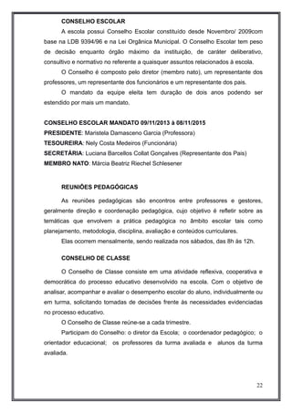CONSELHO ESCOLAR 
A escola possui Conselho Escolar constituído desde Novembro/ 2009com 
base na LDB 9394/96 e na Lei Orgânica Municipal. O Conselho Escolar tem peso 
de decisão enquanto órgão máximo da instituição, de caráter deliberativo, 
consultivo e normativo no referente a quaisquer assuntos relacionados à escola. 
O Conselho é composto pelo diretor (membro nato), um representante dos 
professores, um representante dos funcionários e um representante dos pais. 
O mandato da equipe eleita tem duração de dois anos podendo ser 
estendido por mais um mandato. 
CONSELHO ESCOLAR MANDATO 09/11/2013 à 08/11/2015 
PRESIDENTE: Maristela Damasceno Garcia (Professora) 
TESOUREIRA: Nely Costa Medeiros (Funcionária) 
SECRETÁRIA: Luciana Barcellos Collat Gonçalves (Representante dos Pais) 
MEMBRO NATO: Márcia Beatriz Riechel Schlesener 
REUNIÕES PEDAGÓGICAS 
As reuniões pedagógicas são encontros entre professores e gestores, 
geralmente direção e coordenação pedagógica, cujo objetivo é refletir sobre as 
temáticas que envolvem a prática pedagógica no âmbito escolar tais como 
planejamento, metodologia, disciplina, avaliação e conteúdos curriculares. 
Elas ocorrem mensalmente, sendo realizada nos sábados, das 8h às 12h. 
CONSELHO DE CLASSE 
O Conselho de Classe consiste em uma atividade reflexiva, cooperativa e 
democrática do processo educativo desenvolvido na escola. Com o objetivo de 
analisar, acompanhar e avaliar o desempenho escolar do aluno, individualmente ou 
em turma, solicitando tomadas de decisões frente às necessidades evidenciadas 
no processo educativo. 
O Conselho de Classe reúne-se a cada trimestre. 
Participam do Conselho: o diretor da Escola; o coordenador pedagógico; o 
orientador educacional; os professores da turma avaliada e alunos da turma 
avaliada. 
22 
 
