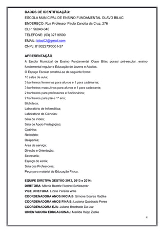 DADOS DE IDENTIFICAÇÃO: 
ESCOLA MUNICIPAL DE ENSINO FUNDAMENTAL OLAVO BILAC 
ENDEREÇO: Rua Professor Paulo Zanotta da Cruz, 276 
CEP: 96040-340 
TELEFONE: (53) 32716500 
EMAIL: bilac02@gmail.com 
CNPJ: 01932273/0001-37 
APRESENTAÇÃO 
A Escola Municipal de Ensino Fundamental Olavo Bilac possui pré-escolar, ensino 
fundamental regular e Educação de Jovens e Adultos. 
O Espaço Escolar constitui-se da seguinte forma: 
10 salas de aula; 
3 banheiros femininos para alunos e 1 para cadeirante; 
3 banheiros masculinos para alunos e 1 para cadeirante; 
2 banheiros para professores e funcionários; 
2 banheiros para pré e 1º ano; 
Biblioteca; 
Laboratório de Informática; 
Laboratório de Ciências; 
Sala de Vídeo; 
Sala de Apoio Pedagógico; 
Cozinha; 
Refeitório; 
Despensa; 
Área de serviço; 
Direção e Orientação; 
Secretaria; 
Espaço do xeróx; 
Sala dos Professores; 
Peça para material de Educação Física. 
EQUIPE DIRETIVA GESTÃO 2012, 2013 e 2014: 
DIRETORA: Márcia Beatriz Riechel Schlesener 
VICE DIRETORA: Lizete Pereira Wille 
COORDENADORA ANOS INICIAIS: Simone Soares Radtke 
COORDENADORA ANOS FINAIS: Luciana Quadrado Peres 
COORDENADORA EJA: Juliana Brochado Da Luz 
ORIENTADORA EDUCACIONAL: Marilda Hepp Zielke 
4 
 