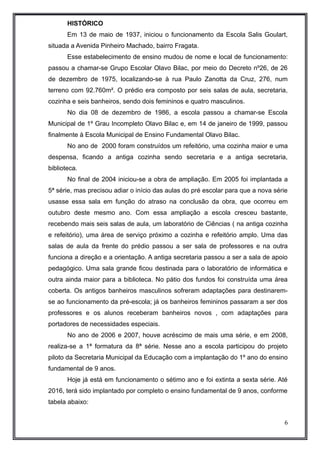 HISTÓRICO 
Em 13 de maio de 1937, iniciou o funcionamento da Escola Salis Goulart, 
situada a Avenida Pinheiro Machado, bairro Fragata. 
Esse estabelecimento de ensino mudou de nome e local de funcionamento: 
passou a chamar-se Grupo Escolar Olavo Bilac, por meio do Decreto nº26, de 26 
de dezembro de 1975, localizando-se à rua Paulo Zanotta da Cruz, 276, num 
terreno com 92.760m². O prédio era composto por seis salas de aula, secretaria, 
cozinha e seis banheiros, sendo dois femininos e quatro masculinos. 
No dia 08 de dezembro de 1986, a escola passou a chamar-se Escola 
Municipal de 1º Grau Incompleto Olavo Bilac e, em 14 de janeiro de 1999, passou 
finalmente à Escola Municipal de Ensino Fundamental Olavo Bilac. 
No ano de 2000 foram construídos um refeitório, uma cozinha maior e uma 
despensa, ficando a antiga cozinha sendo secretaria e a antiga secretaria, 
biblioteca. 
No final de 2004 iniciou-se a obra de ampliação. Em 2005 foi implantada a 
5ª série, mas precisou adiar o início das aulas do pré escolar para que a nova série 
usasse essa sala em função do atraso na conclusão da obra, que ocorreu em 
outubro deste mesmo ano. Com essa ampliação a escola cresceu bastante, 
recebendo mais seis salas de aula, um laboratório de Ciências ( na antiga cozinha 
e refeitório), uma área de serviço próximo a cozinha e refeitório amplo. Uma das 
salas de aula da frente do prédio passou a ser sala de professores e na outra 
funciona a direção e a orientação. A antiga secretaria passou a ser a sala de apoio 
pedagógico. Uma sala grande ficou destinada para o laboratório de informática e 
outra ainda maior para a biblioteca. No pátio dos fundos foi construída uma área 
coberta. Os antigos banheiros masculinos sofreram adaptações para destinarem-se 
ao funcionamento da pré-escola; já os banheiros femininos passaram a ser dos 
professores e os alunos receberam banheiros novos , com adaptações para 
portadores de necessidades especiais. 
No ano de 2006 e 2007, houve acréscimo de mais uma série, e em 2008, 
realiza-se a 1ª formatura da 8ª série. Nesse ano a escola participou do projeto 
piloto da Secretaria Municipal da Educação com a implantação do 1º ano do ensino 
fundamental de 9 anos. 
Hoje já está em funcionamento o sétimo ano e foi extinta a sexta série. Até 
2016, terá sido implantado por completo o ensino fundamental de 9 anos, conforme 
tabela abaixo: 
6 
 