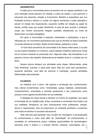 DIAGNÓSTICO 
A visão que a comunidade possui da escola é de um espaço acolhedor e de 
uma instituição ainda pequena em relação a outras da cidade, o que aproxima o 
educando dos docentes, direção e funcionários. Mantém a expectativa que sua 
finalidade envolve o educar e o cuidar. Em alguns momentos o cuidar sobrepõe o 
educar no desejo dos responsáveis, causando conflito em relação ao papel da 
escola; conflito esse que acaba interferindo na sala de aula, quando o professor 
ocupa seu horário procurando resgatar questões disciplinares ao invés de 
desenvolver sua ação pedagógica. 
Em geral a comunidade é presente, interessada e participativa, o que é 
reforçado por um movimento permanente para que as famílias se façam presentes 
na escola através de reuniões, festas comemorativas, palestras e outros. 
O nível sócio econômico da comunidade é de classe média baixa, e os pais 
na sua maioria trabalham no comércio, outros realizam trabalhos autônomos. Ainda 
há um número razoável na construção civil. Algumas mães são domésticas e um 
pequeno número não trabalha, dedicando-se ao trabalho do lar e o cuidado com os 
filhos. 
Nossos alunos almejam por atividades extra classe, diferenciadas, aulas 
mais dinâmicas, suprindo a cópia pela cópia. Mas por outro lado percebemos, 
enquanto docentes, uma falta de estímulo e motivação, quando atividades 
diferenciadas são propostas. 
FILOSOFIA 
Ao trabalhar com o aluno, não apenas a construção dos conhecimentos, 
mas valores fundamentais como: honestidade, justiça, lealdade, solidariedade, 
companheirismo, sinceridade e amizade ajudaremos o seu crescimento como 
pessoa e como agente transformador de sua realidade. 
A ideologia de nossa escola é oferecer um ensino de qualidade, que ajude 
na formação de um cidadão justo, crítico, consciente e conhecedor dos limites e de 
sua realidade. Almejamos um bom entrosamento entre professores, direção, 
alunos e responsáveis. Que se proporcione um ambiente acolhedor e prazeroso 
para todos envolvidos no processo educacional. 
Hoje vale tudo para aprender. Isso vai além da “reciclagem” e da atualização 
de conhecimentos e muito mais além da “assimilação” de conhecimentos. A 
sociedade do conhecimento possui múltiplas oportunidades de aprendizagem: 
parcerias entre o público e o privado (família, empresa, associações, etc...), 
8 
 