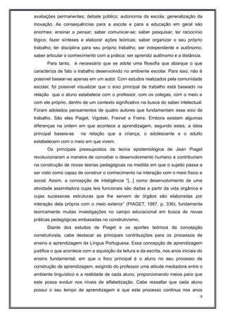 avaliações permanentes; debate público; autonomia da escola; generalização da 
inovação. As consequências para a escola e para a educação em geral são 
enormes: ensinar a pensar; saber comunicar-se; saber pesquisar; ter raciocínio 
lógico; fazer sínteses e elaborar ações teóricas; saber organizar o seu próprio 
trabalho; ter disciplina para seu próprio trabalho; ser independente e autônomo; 
saber articular o conhecimento com a prática; ser aprendiz autônomo e a distância. 
Para tanto, é necessário que se adote uma filosofia que abarque o que 
caracteriza de fato o trabalho desenvolvido no ambiente escolar. Para isso, não é 
possível basear-se apenas em um autor. Com estudos realizados pela comunidade 
escolar, foi possível visualizar que o eixo principal de trabalho está baseado na 
relação que o aluno estabelece com o professor, com os colegas, com o meio e 
com ele próprio, dentro de um contexto significativo na busca do saber intelectual. 
Foram adotados pensamentos de quatro autores que fundamentam esse eixo de 
trabalho. São eles Piaget, Vigotski, Freinet e Freire. Embora existam algumas 
diferenças na ordem em que acontece a aprendizagem, segundo estes, a ideia 
principal baseia-se na relação que a criança, o adolescente e o adulto 
estabelecem com o meio em que vivem. 
Os principais pressupostos da teoria epistemológica de Jean Piaget 
revolucionaram a maneira de conceber o desenvolvimento humano e contribuíram 
na construção de novas teorias pedagógicas na medida em que o sujeito passa a 
ser visto como capaz de construir o conhecimento na interação com o meio físico e 
social. Assim, a concepção de inteligência “[...] como desenvolvimento de uma 
atividade assimiladora cujas leis funcionais são dadas a partir da vida orgânica e 
cujas sucessivas estruturas que lhe servem de órgãos são elaboradas por 
interação dela própria com o meio exterior” (PIAGET, 1987, p. 336), fundamenta 
teoricamente muitas investigações no campo educacional em busca de novas 
práticas pedagógicas embasadas no construtivismo. 
Diante dos estudos de Piaget e os aportes teóricos da concepção 
construtivista, cabe destacar as principais contribuições para os processos de 
ensino e aprendizagem da Língua Portuguesa. Essa concepção de aprendizagem 
justifica o que acontece com a aquisição da leitura e da escrita, nos anos iniciais do 
ensino fundamental, em que o foco principal é o aluno no seu processo de 
construção de aprendizagem, exigindo do professor uma atitude mediadora entre o 
ambiente linguístico e a realidade de cada aluno, proporcionando meios para que 
este possa evoluir nos níveis de alfabetização. Cabe ressaltar que cada aluno 
possui o seu tempo de aprendizagem e que este processo continua nos anos 
9 
 