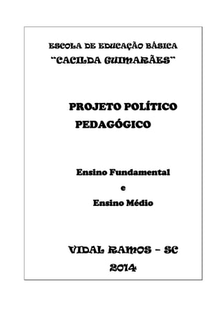 ESCOLA DE EDUCAÇÃO BÁSICA
“CACILDA GUIMARÃES”
PROJETO POLÍTICO
PEDAGÓGICO
Ensino Fundamental
e
Ensino Médio
VIDAL RAMOS – SC
2014
 