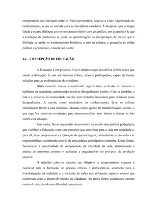 compreender que dialogam entre si. Nesta perspectiva, nega-se a visão fragmentada do
conhecimento, o que se estende para as disciplinas escolares. É desejável que a língua
falada e escrita dialogue com o pensamento histórico e geográfico, por exemplo. Ou que
a resolução de problemas se paute na aprendizagem da interpretação de textos; que a
Biologia se apóie no conhecimento histórico; a arte na cultura; a geografia no poder
político e econômico, e assim por diante.
2.2 – CONCEPÇÃO DE EDUCAÇÃO
A Educação é um processo vivo e dinâmico que possibilita definir ações que
visam à formação de um ser humano crítico, ativo e participativo, capaz de buscar
soluções para as problemáticas do cotidiano.
Historicamente tem-se concretizado significativa exclusão de homens e
mulheres na sociedade, aumentando assim as desigualdades sociais. Nota-se também, a
luta e a tentativa da comunidade escolar num trabalho incessante para diminuir essas
desigualdades. A escola, como mediadora do conhecimento, deve se colocar
criticamente frente a esta realidade, atuando como agente de transformações sociais, o
que significa construir estratégias para instrumentalizar seus alunos e alunas na luta
contra esta situação.
Para tanto, faz-se necessário desenvolver na escola uma prática pedagógica
que viabilize a Educação como um processo que contribua para a vida em sociedade e,
para tal, deve proporcionar a efetivação da aprendizagem, estimulando o educando a se
responsabilizar socialmente através de uma prática participativa constante. Desta forma,
favorece-se a possibilidade de compreensão da totalidade da vida, abandonando a
prática de propostas prontas e acabadas e engajando-se no processo de produção
coletiva.
O trabalho coletivo pautado em objetivos e compromissos comuns é
essencial para a formação de pessoas críticas e participativas, condição para a
transformação da realidade e a inclusão de todas nos diferentes espaços sociais que
colaborem com o desenvolvimento da cidadania. Só desta forma poderemos exercer
outros direitos, tendo uma liberdade consciente.
 