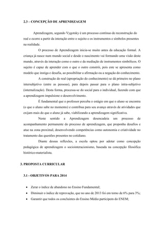 2.3 – CONCEPÇÃO DE APRENDIZAGEM
Aprendizagem, segundo Vygotsky é um processo contínuo de reconstrução do
real e ocorre a partir da interação entre o sujeito e os instrumentos e símbolos presentes
na realidade.
O processo de Aprendizagem inicia-se muito antes da educação formal. A
criança já nasce num mundo social e desde o nascimento vai formando uma visão deste
mundo, através da interação como o outro e da mediação de instrumentos simbólicos. O
sujeito é capaz de aprender com o que o outro constrói, pois este se apresenta como
modelo que instiga e desafia, ao possibilitar a afirmação ou a negação do conhecimento.
A construção do real (apropriação do conhecimento) se dá primeiro no plano
intersubjetivo (entre as pessoas), para depois passar para o plano intra-subjetivo
(internalização). Desta forma, processa-se do social para o individual, fazendo com que
a aprendizagem impulsione o desenvolvimento.
É fundamental que o professor perceba o estágio em que o aluno se encontra
(o que o aluno sabe no momento) e contribua para seu avanço através de atividades que
exijam mais do que o aluno já sabe, viabilizando a aprendizagem significativa.
Neste sentido a Aprendizagem desencadeia um processo de
acompanhamento permanente do processo de aprendizagem, que proponha desafios e
atue na zona proximal, desenvolvendo competências como autonomia e criatividade no
tratamento das questões presentes no cotidiano.
Diante dessas reflexões, a escola optou por adotar como concepção
pedagógica de aprendizagem o sociointeracionismo, baseada na concepção filosófica
histórico-materialista.
3. PROPOSTA CURRICULAR
3.1 - OBJETIVOS PARA 2014
 Zerar o índice de abandono no Ensino Fundamental;
 Diminuir o índice de reprovação, que no ano de 2013 foi em torno de 6% para 3%;
 Garantir que todos os concluintes do Ensino Médio participem do ENEM;
 