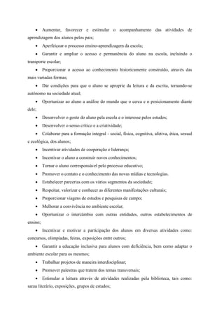  Aumentar, favorecer e estimular o acompanhamento das atividades de
aprendizagem dos alunos pelos pais;
 Aperfeiçoar o processo ensino-aprendizagem da escola;
 Garantir e ampliar o acesso e permanência do aluno na escola, incluindo o
transporte escolar;
 Proporcionar o acesso ao conhecimento historicamente construído, através das
mais variadas formas;
 Dar condições para que o aluno se aproprie da leitura e da escrita, tornando-se
autônomo na sociedade atual;
 Oportunizar ao aluno a análise do mundo que o cerca e o posicionamento diante
dele;
 Desenvolver o gosto do aluno pela escola e o interesse pelos estudos;
 Desenvolver o senso crítico e a criatividade;
 Colaborar para a formação integral - social, física, cognitiva, afetiva, ética, sexual
e ecológica, dos alunos;
 Incentivar atividades de cooperação e liderança;
 Incentivar o aluno a construir novos conhecimentos;
 Tornar o aluno corresponsável pelo processo educativo;
 Promover o contato e o conhecimento das novas mídias e tecnologias.
 Estabelecer parcerias com os vários segmentos da sociedade;
 Respeitar, valorizar e conhecer as diferentes manifestações culturais;
 Proporcionar viagens de estudos e pesquisas de campo;
 Melhorar a convivência no ambiente escolar;
 Oportunizar o intercâmbio com outras entidades, outros estabelecimentos de
ensino;
 Incentivar e motivar a participação dos alunos em diversas atividades como:
concursos, olimpíadas, feiras, exposições entre outros;
 Garantir a educação inclusiva para alunos com deficiência, bem como adaptar o
ambiente escolar para os mesmos;
 Trabalhar projetos de maneira interdisciplinar;
 Promover palestras que tratem dos temas transversais;
 Estimular a leitura através de atividades realizadas pela biblioteca, tais como:
sarau literário, exposições, grupos de estudos;
 
