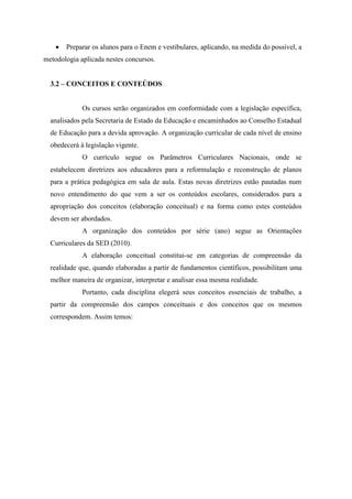  Preparar os alunos para o Enem e vestibulares, aplicando, na medida do possível, a
metodologia aplicada nestes concursos.
3.2 – CONCEITOS E CONTEÚDOS
Os cursos serão organizados em conformidade com a legislação específica,
analisados pela Secretaria de Estado da Educação e encaminhados ao Conselho Estadual
de Educação para a devida aprovação. A organização curricular de cada nível de ensino
obedecerá à legislação vigente.
O currículo segue os Parâmetros Curriculares Nacionais, onde se
estabelecem diretrizes aos educadores para a reformulação e reconstrução de planos
para a prática pedagógica em sala de aula. Estas novas diretrizes estão pautadas num
novo entendimento do que vem a ser os conteúdos escolares, considerados para a
apropriação dos conceitos (elaboração conceitual) e na forma como estes conteúdos
devem ser abordados.
A organização dos conteúdos por série (ano) segue as Orientações
Curriculares da SED (2010).
A elaboração conceitual constitui-se em categorias de compreensão da
realidade que, quando elaboradas a partir de fundamentos científicos, possibilitam uma
melhor maneira de organizar, interpretar e analisar essa mesma realidade.
Portanto, cada disciplina elegerá seus conceitos essenciais de trabalho, a
partir da compreensão dos campos conceituais e dos conceitos que os mesmos
correspondem. Assim temos:
 