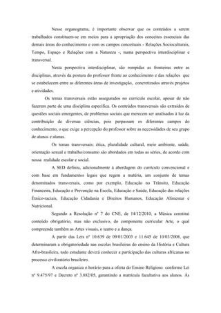 Nesse organograma, é importante observar que os conteúdos a serem
trabalhados constituem-se em meios para a apropriação dos conceitos essenciais das
demais áreas do conhecimento e com os campos conceituais - Relações Socioculturais,
Tempo, Espaço e Relações com a Natureza -, numa perspectiva interdisciplinar e
transversal.
Nesta perspectiva interdisciplinar, são rompidas as fronteiras entre as
disciplinas, através da postura do professor frente ao conhecimento e das relações que
se estabelecem entre as diferentes áreas de investigação, concretizados através projetos
e atividades.
Os temas transversais estão assegurados no currículo escolar, apesar de não
fazerem parte de uma disciplina específica. Os conteúdos transversais são extraídos de
questões sociais emergentes, de problemas sociais que merecem ser analisados à luz da
contribuição de diversas ciências, pois perpassam os diferentes campos do
conhecimento, o que exige a percepção do professor sobre as necessidades de seu grupo
de alunos e alunas.
Os temas transversais: ética, pluralidade cultural, meio ambiente, saúde,
orientação sexual e trabalho/consumo são abordados em todas as séries, de acordo com
nossa realidade escolar e social.
A SED definiu, adicionalmente à abordagem do currículo convencional e
com base em fundamentos legais que regem a matéria, um conjunto de temas
denominados transversais, como por exemplo, Educação no Trânsito, Educação
Financeira, Educação e Prevenção na Escola, Educação e Saúde, Educação das relações
Étnico-raciais, Educação Cidadania e Direitos Humanos, Educação Alimentar e
Nutricional.
Segundo a Resolução nº 7 do CNE, de 14/12/2010, a Música constitui
conteúdo obrigatório, mas não exclusivo, do componente curricular Arte, o qual
compreende também as Artes visuais, o teatro e a dança.
A partir das Leis nº 10.639 de 09/01/2003 e 11.645 de 10/03/2008, que
determinaram a obrigatoriedade nas escolas brasileiras do ensino da História e Cultura
Afro-brasileira, todo estudante deverá conhecer a participação das culturas africanas no
processo civilizatório brasileiro.
A escola organiza o horário para a oferta do Ensino Religioso conforme Lei
nº 9.475/97 e Decreto nº 3.882/05, garantindo a matrícula facultativa aos alunos. Às
 