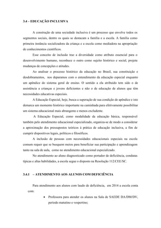 3.4 – EDUCAÇÃO INCLUSIVA
A construção de uma sociedade inclusiva é um processo que envolve todos os
segmentos sociais, dentre os quais se destacam a família e a escola. A família como
primeira instância socializadora da criança e a escola como mediadora na apropriação
de conhecimentos científicos.
Esse conceito de inclusão traz a diversidade como atributo essencial para o
desenvolvimento humano, reconhece o outro como sujeito histórico e social, projeta
mudanças de concepções e atitudes.
Ao analisar o processo histórico da educação no Brasil, sua constituição e
desdobramentos, nos deparamos com o entendimento da educação especial enquanto
um apêndice do sistema geral de ensino. O sentido a ela atribuído tem sido o de
assistência a crianças e jovens deficientes e não o de educação de alunos que têm
necessidades educativas especiais.
A Educação Especial, hoje, busca a superação de sua condição de apêndice e isto
demarca um momento histórico importante na caminhada para efetivamente possibilitar
um sistema educacional mais abrangente e menos excludente.
A Educação Especial, como modalidade da educação básica, responsável
também pelo atendimento educacional especializado, organiza-se de modo a considerar
a aproximação dos pressupostos teóricos à prática de educação inclusiva, a fim de
cumprir dispositivos legais, políticos e filosóficos.
A inclusão de pessoas com necessidades educacionais especiais na escola
comum requer que se busquem meios para beneficiar sua participação e aprendizagem
tanto na sala de aula, como no atendimento educacional especializado.
No atendimento ao aluno diagnosticado como portador de deficiência, condutas
típicas e altas habilidades, a escola segue o disposto na Resolução 112/CEE/SC.
3.4.1 – ATENDIMENTO AOS ALUNOS COM DEFICIÊNCIA
Para atendimento aos alunos com laudo de deficiência, em 2014 a escola conta
com:
 Professora para atender os alunos na Sala de SAEDE DA/DM/DV,
período matutino e vespertino;
 