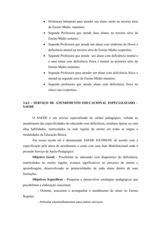  Professora Intérprete para atender um aluno surdo na terceira série
do Ensino Médio matutino;
 Segunda Professora que atende duas alunas na terceira série do
Ensino Médio noturno;
 Segunda Professora que atende um aluno com síndrome de Down e
deficiência mental na terceira série do Ensino Médio vespertino;
 Segunda Professora que atende um aluno com deficiência mental e
e uma aluna com deficiência física e mental na primeira série do
Ensino Médio matutino;
 Segunda Professora para atender um aluno com deficiência física e
mental na segunda série do Ensino Médio matutino.
 Segunda professora que atende aluno com deficiência física no
oitavo ano vespertino.
3.4.2 - SERVIÇO DE ATENDIMENTO EDUCACIONAL ESPECIALIZADO -
SAEDE
O SAEDE é um serviço especializado de caráter pedagógico, voltado ao
atendimento das especificidades do educando com deficiência, condutas típicas ou com
altas habilidades, matriculados na rede regular de ensino em todas as etapas e
modalidades da Educação Básica.
Em nossa escola ele é denominado SAEDE DA/DM/DV de acordo com a
especificação pela aérea de atendimento e conta com uma Sala Multifuncional onde é
prestado Serviço de Apoio Pedagógico.
Objetivo Geral - Possibilitar ao educando com diagnóstico de deficiência,
matriculados no ensino regular, avanços significativos no processo de ensino e
aprendizagem, desenvolvendo as potencialidades de cada aluno dentro de suas
limitações.
Objetivos Específicos - Pesquisar e desenvolver estratégias pedagógicas que
possibilitem a elaboração conceitual;
- Orientar, assessorar e acompanhar o atendimento do aluno no Ensino
Regular;
- Articular encaminhamentos para outros serviços;
 
