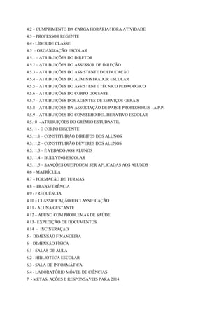 4.2 – CUMPRIMENTO DA CARGA HORÁRIA/HORA ATIVIDADE
4.3 – PROFESSOR REGENTE
4.4 - LÍDER DE CLASSE
4.5 – ORGANIZAÇÃO ESCOLAR
4.5.1 – ATRIBUIÇÕES DO DIRETOR
4.5.2 – ATRIBUIÇÕES DO ASSESSOR DE DIREÇÃO
4.5.3 – ATRIBUIÇÕES DO ASSISTENTE DE EDUCAÇÃO
4.5.4 – ATRIBUIÇÕES DO ADMINISTRADOR ESCOLAR
4.5.5 – ATRIBUIÇÕES DO ASSISTENTE TÉCNICO PEDAGÓGICO
4.5.6 – ATRIBUIÇÕES DO CORPO DOCENTE
4.5.7 – ATRIBUIÇÕES DOS AGENTES DE SERVIÇOS GERAIS
4.5.8 – ATRIBUIÇÕES DA ASSOCIAÇÃO DE PAIS E PROFESSORES - A.P.P.
4.5.9 – ATRIBUIÇÕES DO CONSELHO DELIBERATIVO ESCOLAR
4.5.10 - ATRIBUIÇÕES DO GRÊMIO ESTUDANTIL
4.5.11 - O CORPO DISCENTE
4.5.11.1 – CONSTITUIRÃO DIREITOS DOS ALUNOS
4.5.11.2 – CONSTITUIRÃO DEVERES DOS ALUNOS
4.5.11.3 – É VEDADO AOS ALUNOS
4.5.11.4 – BULLYING ESCOLAR
4.5.11.5 – SANÇÕES QUE PODEM SER APLICADAS AOS ALUNOS
4.6 – MATRÍCULA
4.7 – FORMAÇÃO DE TURMAS
4.8 – TRANSFERÊNCIA
4.9 - FREQUÊNCIA
4.10 – CLASSIFICAÇÃO/RECLASSIFICAÇÃO
4.11 - ALUNA GESTANTE
4.12 – ALUNO COM PROBLEMAS DE SAÚDE
4.13– EXPEDIÇÃO DE DOCUMENTOS
4.14 – INCINERAÇÃO
5 - DIMENSÃO FINANCEIRA
6 – DIMENSÃO FÍSICA
6.1 - SALAS DE AULA
6.2 - BIBLIOTECA ESCOLAR
6.3 - SALA DE INFORMÁTICA
6.4 - LABORATÓRIO MÓVEL DE CIÊNCIAS
7 - METAS, AÇÕES E RESPONSÁVEIS PARA 2014
 
