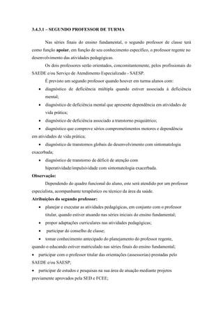 3.4.3.1 – SEGUNDO PROFESSOR DE TURMA
Nas séries finais do ensino fundamental, o segundo professor de classe terá
como função apoiar, em função de seu conhecimento específico, o professor regente no
desenvolvimento das atividades pedagógicas.
Os dois professores serão orientados, concomitantemente, pelos profissionais do
SAEDE e/ou Serviço de Atendimento Especializado - SAESP.
É previsto um segundo professor quando houver em turma alunos com:
 diagnóstico de deficiência múltipla quando estiver associada à deficiência
mental;
 diagnóstico de deficiência mental que apresente dependência em atividades de
vida prática;
 diagnóstico de deficiência associado a transtorno psiquiátrico;
 diagnóstico que comprove sérios comprometimentos motores e dependência
em atividades de vida prática;
 diagnóstico de transtornos globais do desenvolvimento com sintomatologia
exacerbada;
 diagnóstico de transtorno de déficit de atenção com
hiperatividade/impulsividade com sintomatologia exacerbada.
Observação:
Dependendo do quadro funcional do aluno, este será atendido por um professor
especialista, acompanhante terapêutico ou técnico da área da saúde.
Atribuições do segundo professor:
 planejar e executar as atividades pedagógicas, em conjunto com o professor
titular, quando estiver atuando nas séries iniciais do ensino fundamental;
 propor adaptações curriculares nas atividades pedagógicas;
 participar do conselho de classe;
 tomar conhecimento antecipado do planejamento do professor regente,
quando o educando estiver matriculado nas séries finais do ensino fundamental;
 participar com o professor titular das orientações (assessorias) prestadas pelo
SAEDE e/ou SAESP;
 participar de estudos e pesquisas na sua área de atuação mediante projetos
previamente aprovados pela SED e FCEE;
 