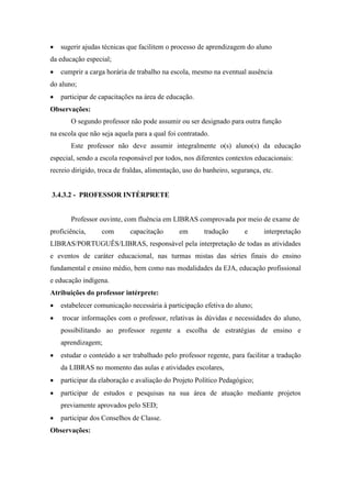  sugerir ajudas técnicas que facilitem o processo de aprendizagem do aluno
da educação especial;
 cumprir a carga horária de trabalho na escola, mesmo na eventual ausência
do aluno;
 participar de capacitações na área de educação.
Observações:
O segundo professor não pode assumir ou ser designado para outra função
na escola que não seja aquela para a qual foi contratado.
Este professor não deve assumir integralmente o(s) aluno(s) da educação
especial, sendo a escola responsável por todos, nos diferentes contextos educacionais:
recreio dirigido, troca de fraldas, alimentação, uso do banheiro, segurança, etc.
3.4.3.2 - PROFESSOR INTÉRPRETE
Professor ouvinte, com fluência em LIBRAS comprovada por meio de exame de
proficiência, com capacitação em tradução e interpretação
LIBRAS/PORTUGUÊS/LIBRAS, responsável pela interpretação de todas as atividades
e eventos de caráter educacional, nas turmas mistas das séries finais do ensino
fundamental e ensino médio, bem como nas modalidades da EJA, educação profissional
e educação indígena.
Atribuições do professor intérprete:
 estabelecer comunicação necessária à participação efetiva do aluno;
 trocar informações com o professor, relativas às dúvidas e necessidades do aluno,
possibilitando ao professor regente a escolha de estratégias de ensino e
aprendizagem;
 estudar o conteúdo a ser trabalhado pelo professor regente, para facilitar a tradução
da LIBRAS no momento das aulas e atividades escolares,
 participar da elaboração e avaliação do Projeto Político Pedagógico;
 participar de estudos e pesquisas na sua área de atuação mediante projetos
previamente aprovados pelo SED;
 participar dos Conselhos de Classe.
Observações:
 