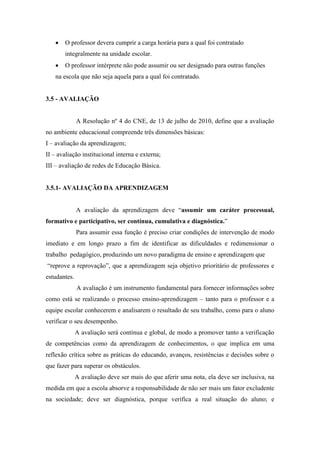 O professor devera cumprir a carga horária para a qual foi contratado
integralmente na unidade escolar.
 O professor intérprete não pode assumir ou ser designado para outras funções
na escola que não seja aquela para a qual foi contratado.
3.5 - AVALIAÇÃO
A Resolução nº 4 do CNE, de 13 de julho de 2010, define que a avaliação
no ambiente educacional compreende três dimensões básicas:
I – avaliação da aprendizagem;
II – avaliação institucional interna e externa;
III – avaliação de redes de Educação Básica.
3.5.1- AVALIAÇÃO DA APRENDIZAGEM
A avaliação da aprendizagem deve “assumir um caráter processual,
formativo e participativo, ser contínua, cumulativa e diagnóstica.”
Para assumir essa função é preciso criar condições de intervenção de modo
imediato e em longo prazo a fim de identificar as dificuldades e redimensionar o
trabalho pedagógico, produzindo um novo paradigma de ensino e aprendizagem que
“reprove a reprovação”, que a aprendizagem seja objetivo prioritário de professores e
estudantes.
A avaliação é um instrumento fundamental para fornecer informações sobre
como está se realizando o processo ensino-aprendizagem – tanto para o professor e a
equipe escolar conhecerem e analisarem o resultado de seu trabalho, como para o aluno
verificar o seu desempenho.
A avaliação será contínua e global, de modo a promover tanto a verificação
de competências como da aprendizagem de conhecimentos, o que implica em uma
reflexão crítica sobre as práticas do educando, avanços, resistências e decisões sobre o
que fazer para superar os obstáculos.
A avaliação deve ser mais do que aferir uma nota, ela deve ser inclusiva, na
medida em que a escola absorve a responsabilidade de não ser mais um fator excludente
na sociedade; deve ser diagnóstica, porque verifica a real situação do aluno; e
 