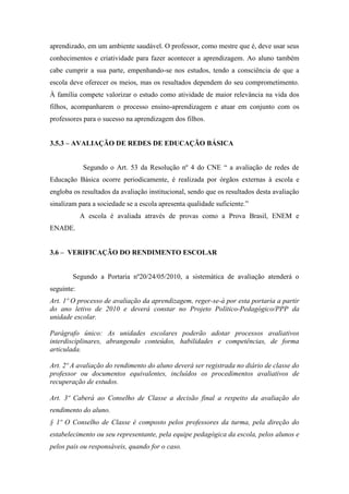 aprendizado, em um ambiente saudável. O professor, como mestre que é, deve usar seus
conhecimentos e criatividade para fazer acontecer a aprendizagem. Ao aluno também
cabe cumprir a sua parte, empenhando-se nos estudos, tendo a consciência de que a
escola deve oferecer os meios, mas os resultados dependem do seu comprometimento.
À família compete valorizar o estudo como atividade de maior relevância na vida dos
filhos, acompanharem o processo ensino-aprendizagem e atuar em conjunto com os
professores para o sucesso na aprendizagem dos filhos.
3.5.3 – AVALIAÇÃO DE REDES DE EDUCAÇÃO BÁSICA
Segundo o Art. 53 da Resolução nº 4 do CNE “ a avaliação de redes de
Educação Básica ocorre periodicamente, é realizada por órgãos externas à escola e
engloba os resultados da avaliação institucional, sendo que os resultados desta avaliação
sinalizam para a sociedade se a escola apresenta qualidade suficiente.”
A escola é avaliada através de provas como a Prova Brasil, ENEM e
ENADE.
3.6 – VERIFICAÇÃO DO RENDIMENTO ESCOLAR
Segundo a Portaria nº20/24/05/2010, a sistemática de avaliação atenderá o
seguinte:
Art. 1º O processo de avaliação da aprendizagem, reger-se-á por esta portaria a partir
do ano letivo de 2010 e deverá constar no Projeto Político-Pedagógico/PPP da
unidade escolar.
Parágrafo único: As unidades escolares poderão adotar processos avaliativos
interdisciplinares, abrangendo conteúdos, habilidades e competências, de forma
articulada.
Art. 2º A avaliação do rendimento do aluno deverá ser registrada no diário de classe do
professor ou documentos equivalentes, incluídos os procedimentos avaliativos de
recuperação de estudos.
Art. 3º Caberá ao Conselho de Classe a decisão final a respeito da avaliação do
rendimento do aluno.
§ 1º O Conselho de Classe é composto pelos professores da turma, pela direção do
estabelecimento ou seu representante, pela equipe pedagógica da escola, pelos alunos e
pelos pais ou responsáveis, quando for o caso.
 