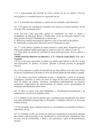 § 2º A representação do Conselho de Classe deverá ser de, no mínimo, 51% dos
participantes e o resultado deverá ser registrado em ata.
Art. 4º A sistemática de avaliação e o registro do seu resultado serão bimestrais.
Art. 5º O registro do resultado da avaliação será expresso de forma numérica, de um
(1) a dez (10), com fração de 0,5.
Art.6º Ter-se-ão como aprovados quanto ao rendimento em todas as etapas e
modalidades da Educação Básica e Profissional, exceto na Educação Infantil e nos
Anos Iniciais do Ensino Fundamental, os alunos que:
I - Obtiverem a média anual igual ou superior a sete (7) em todas as disciplinas;
II - Submetidos a exame final, obtiverem catorze (14) pontos ou mais.
Art. 7º A rede pública estadual de ensino adotará o exame final, obrigatório para os
alunos que atingirem média anual igual ou superior a três (3) e inferior a sete (7).
§ 2º Para efeito de cálculo do resultado de aprovação/reprovação, deve-se aplicar a
fórmula:
(Média anual dos bimestres ou trimestres x 1,7) + (Nota do exame final x 1,3) > ou =
14 pontos.
§ 3º Ter-se-ão como reprovados os alunos com média anual inferior a três (3) e os que
não alcançarem, no mínimo, 14 pontos, aplicada a fórmula prevista no parágrafo
anterior.
Art. 9º Fica suspenso o regime de dependência nas duas últimas séries dos Anos Finais
do Ensino Fundamental e em todas as séries do Ensino Médio da rede pública estadual.
§ 1º Aos alunos com baixo rendimento escolar, é obrigatória a oferta de atividades
pedagógicas paralelas às séries em curso ao longo do ano letivo, desenvolvidas por
meio de grupos de estudos, monitoria, atendimento individualizado em horários
extraclasse, comprovação de aproveitamento de estudos, novas oportunidades de
avaliação individualizada, entre outros.
Art. 11 Para os alunos com altas habilidades, a classificação/reclassificação é de
competência e iniciativa da unidade escolar.
§ 1º A unidade escolar deverá garantir que a avaliação para classificação dos alunos
com altas habilidades abranja todas as disciplinas e conteúdos referentes às séries que
o aluno avançar.
§ 2º Os resultados desta avaliação deverão ser convalidados em Conselho de Classe e
registrados em ata.
Art. 12 A unidade escolar, ao receber um aluno por transferência ou que ficou afastado
dos estudos, poderá proceder à sua classificação ou reclassificação, tomando por base
os anos civis de escolaridade, a idade e sua experiência e grau de desenvolvimento
pessoal.
 