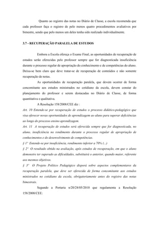 Quanto ao registro das notas no Diário de Classe, a escola recomenda que
cada professor faça o registro de pelo menos quatro procedimentos avaliativos por
bimestre, sendo que pelo menos um deles tenha sido realizado individualmente.
3.7 - RECUPERAÇÃO PARALELA DE ESTUDOS
Embora a Escola ofereça o Exame Final, as oportunidades de recuperação de
estudos serão oferecidas pelo professor sempre que for diagnosticada insuficiência
durante o processo regular de apropriação do conhecimento e de competências do aluno.
Deixa-se bem claro que deve tratar-se de recuperação de conteúdos e não somente
recuperação de notas.
As oportunidades de recuperação paralela, que devem ocorrer de forma
concomitante aos estudos ministrados no cotidiano da escola, devem constar do
planejamento do professor e serem destacadas no Diário de Classe, de forma
quantitativa e qualitativa.
A Resolução 158/2008/CEE diz :
Art. 10 Entende-se por recuperação de estudos o processo didático-pedagógico que
visa oferecer novas oportunidades de aprendizagem ao aluno para superar deficiências
ao longo do processo ensino aprendizagem.
Art. 11 A recuperação de estudos será oferecida sempre que for diagnosticada, no
aluno, insuficiência no rendimento durante o processo regular de apropriação de
conhecimentos e do desenvolvimento de competências.
§ 1º Entende-se por insuficiência, rendimento inferior a 70% (...)
§ 2º O resultado obtido na avaliação, após estudos de recuperação, em que o aluno
demonstre ter superado as dificuldades, substituirá o anterior, quando maior, referente
aos mesmos objetivos.
§ 3º O Projeto Político Pedagógico disporá sobre aspectos complementares da
recuperação paralela, que deve ser oferecida de forma concomitante aos estudos
ministrados no cotidiano da escola, obrigatoriamente antes do registro das notas
bimestrais.
Segundo a Portaria n/20/24/05/2010 que regulamenta a Resolução
158/2008/CEE:
 