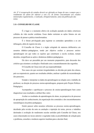 Art. 8º A recuperação de estudos deverá ser ofertada ao longo do ano e sempre que o
rendimento do aluno for inferior a sete (7), de forma concomitante aos estudos
ministrados regularmente, e realizada, obrigatoriamente, antes da publicação das
notas.
3. 8 - CONSELHO DE CLASSE
É o lugar e o momento efetivo de avaliação pautada em dados criteriosos
colhidos da vida escolar cotidiana. Esses dados norteiam as ações futuras em um
processo de pensar a prática transformadora.
É o fórum privilegiado para registrar os conteúdos aprendidos e os em
defasagem, além do registro da nota.
O Conselho de Classe é o órgão colegiado de natureza deliberativa em
assuntos didático–pedagógicos, tendo por objetivo avaliar o processo ensino-
aprendizagem em que todos os sujeitos que constituem a escola avaliam, tomam
decisões, resignificam as ações e dinâmicas didático-pedagógicas.
Ele deve ser precedido por um momento preparatório, para discussão dos
critérios que orientam a avaliação e finalizado com o encaminhamento das sugestões.
O Conselho de Classe tem sob sua responsabilidade:
Nos casos em que ocorram irregularidades ou dúvidas por parte dos alunos,
pais ou responsáveis, quanto aos resultados obtidos, analisar o pedido de reconsideração
dos pareceres;
Estudar e interpretar os dados da aprendizagem na relação com o trabalho do
professor, na direção do processo ensino-aprendizagem, proposto pelo Projeto Político-
Pedagógico;
Acompanhar e aperfeiçoar o processo de ensino-aprendizagem bem como
diagnosticar seus resultados e atribuir-lhes valor;
Avaliar os resultados da aprendizagem do aluno, na perspectiva do processo
de apropriação do conhecimento, da organização dos conteúdos e dos encaminhamentos
metodológicos da prática pedagógica.
Emitir parecer sobre assuntos referentes ao processo ensino-aprendizagem,
decidindo pela revisão da nota ou anulação e repetição de testes, provas e trabalhos
destinados à avaliação do rendimento escolar emitidos pelo Conselho de Classe, nos
casos relacionados no inciso anterior e esgotadas todas as possibilidades de solução para
o problema, consultar a instância superior imediata para a decisão final;
 
