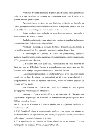 Avaliar as atividades docentes e discentes, possibilitando replanejamento dos
objetivos e das estratégias de execução da programação com vistas à melhoria do
processo ensino- aprendizagem;
Responsabilizar o professor de cada disciplina, ao término do Conselho de
Classe, pelo preenchimento do documento de avaliação e freqüência, adotado pela rede
estadual de ensino a ser entregue na Secretaria da Unidade Escolar;
Propor medidas para melhoria do aproveitamento escolar, integração e
relacionamento dos alunos na turma;
Estabelecer planos viáveis de recuperação contínua e paralela dos alunos, em
consonância com o Projeto Político- Pedagógico;
Assegurar a elaboração e execução dos planos de adaptação, classificação e
reclassificação quando se fizer necessário, atendendo a legislação específica.
A coordenação do Conselho de Classe em planejamento, execução,
avaliação e desdobramento estarão a cargo dos Especialistas em Assuntos Educacionais,
ATPs, juntamente com a Direção;
O Conselho de Classe reunir-se-á, ordinariamente, em cada bimestre em
datas previstas no Calendário Escolar, e extraordinariamente, sempre que um fato
relevante assim o exigir, sem prejuízo do referido Calendário Escolar;
A convocação para as reuniões será feita através de aviso afixado ao quadro
mural e/ou em livro de avisos, com antecedência de 48 horas, sendo obrigatório o
comparecimento de todos os membros convocados, ficando os faltosos passíveis de
registro em livro- ponto;
Das reuniões do Conselho de Classe será lavrada ata para registro,
divulgação ou comunicação aos interessados.
Segundo a Portaria n/20/24/05/2010, da Secretaria da Educação, que
regulamenta a implantação da sistemática de processo ensino-aprendizagem na Rede
Pública estadual de Ensino:
Art. 3º Caberá ao Conselho de Classe a decisão final a respeito da avaliação do
rendimento do aluno.
§ 1º O Conselho de Classe é composto pelos professores da turma, pela direção do
estabelecimento ou seu representante, pela equipe pedagógica da escola, pelos alunos e
pelos pais ou responsáveis, quando for o caso.
§ 2º A representação do Conselho de Classe deverá ser de, no mínimo, 51% dos
participantes e o resultado deverá ser registrado em ata.
 