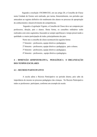 Segundo a resolução 158/2008/CEE, em seu artigo 20, o Conselho de Classe
nesta Unidade de Ensino será realizado, por turma, bimestralmente, nos períodos que
antecedem ao registro definitivo do rendimento dos alunos no processo de apropriação
de conhecimento e desenvolvimento de competências.
Segundo a Legislação Vigente, o Conselho de Classe deve ser composto por
professores, direção, pais e alunos. Desta forma, os conselhos ordinários serão
realizados com estes segmentos, buscando-se sempre aperfeiçoar o tempo preservando a
qualidade e a maior participação de todos, principalmente dos pais.
Neste ano o conselho de classe acontecerá da seguinte forma:
1º bimestre – professores, equipe diretiva e pedagógica.
2º bimestre – professores, equipe diretiva e pedagógica, pais e alunos.
3º bimestre – professores, equipe diretiva e pedagógica.
4º bimestre – professores, equipe diretiva e pedagógica.
4 – DIMENSÃO ADMINISTRATIVA, PEDAGÓGICA E ORGANIZAÇÃO
DOS TEMPOS ESCOLARES
4.1 – RECREIO PARTICIPATIVO
A escola adota o Recreio Participativo no período diurno, pois sabe da
importância do mesmo no processo pedagógico das crianças. No Recreio Participativo
todos os professores participam, conforme um exemplo de escala:
 