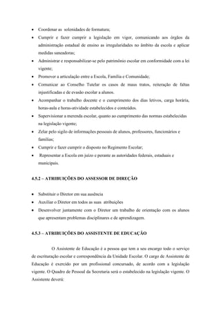  Coordenar as solenidades de formatura;
 Cumprir e fazer cumprir a legislação em vigor, comunicando aos órgãos da
administração estadual de ensino as irregularidades no âmbito da escola e aplicar
medidas saneadoras;
 Administrar e responsabilizar-se pelo patrimônio escolar em conformidade com a lei
vigente;
 Promover a articulação entre a Escola, Família e Comunidade;
 Comunicar ao Conselho Tutelar os casos de maus tratos, reiteração de faltas
injustificadas e de evasão escolar a alunos.
 Acompanhar o trabalho docente e o cumprimento dos dias letivos, carga horária,
horas-aula e horas-atividade estabelecidos e conteúdos.
 Supervisionar a merenda escolar, quanto ao cumprimento das normas estabelecidas
na legislação vigente;
 Zelar pelo sigilo de informações pessoais de alunos, professores, funcionários e
famílias;
 Cumprir e fazer cumprir o disposto no Regimento Escolar;
 Representar a Escola em juízo e perante as autoridades federais, estaduais e
municipais.
4.5.2 – ATRIBUIÇÕES DO ASSESSOR DE DIREÇÃO
 Substituir o Diretor em sua ausência
 Auxiliar o Diretor em todos as suas atribuições
 Desenvolver juntamente com o Diretor um trabalho de orientação com os alunos
que apresentam problemas disciplinares e de aprendizagem.
4.5.3 – ATRIBUIÇÕES DO ASSISTENTE DE EDUCAÇÃO
O Assistente de Educação é a pessoa que tem a seu encargo todo o serviço
de escrituração escolar e correspondência da Unidade Escolar. O cargo de Assistente de
Educação é exercido por um profissional concursado, de acordo com a legislação
vigente. O Quadro de Pessoal da Secretaria será o estabelecido na legislação vigente. O
Assistente deverá:
 