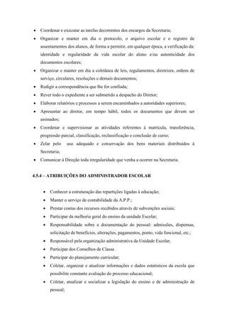  Coordenar e executar as tarefas decorrentes dos encargos da Secretaria;
 Organizar e manter em dia o protocolo, o arquivo escolar e o registro de
assentamentos dos alunos, de forma a permitir, em qualquer época, a verificação da:
identidade e regularidade da vida escolar do aluno e/ou autenticidade dos
documentos escolares;
 Organizar e manter em dia a coletânea de leis, regulamentos, diretrizes, ordens de
serviço, circulares, resoluções e demais documentos;
 Redigir a correspondência que lhe for confiada;
 Rever todo o expediente a ser submetido a despacho do Diretor;
 Elaborar relatórios e processos a serem encaminhados a autoridades superiores;
 Apresentar ao diretor, em tempo hábil, todos os documentos que devem ser
assinados;
 Coordenar e supervisionar as atividades referentes à matrícula, transferência,
progressão parcial, classificação, reclassificação e conclusão de curso;
 Zelar pelo uso adequado e conservação dos bens materiais distribuídos à
Secretaria;
 Comunicar à Direção toda irregularidade que venha a ocorrer na Secretaria.
4.5.4 – ATRIBUIÇÕES DO ADMINISTRADOR ESCOLAR
 Conhecer a estruturação das repartições ligadas à educação;
 Manter o serviço de contabilidade da A.P.P.;
 Prestar contas dos recursos recebidos através de subvenções sociais;
 Participar da melhoria geral do ensino da unidade Escolar;
 Responsabilidade sobre a documentação do pessoal: admissões, dispensas,
solicitação de benefícios, alterações, pagamentos, ponto, vida funcional, etc.;
 Responsável pela organização administrativa da Unidade Escolar;
 Participar dos Conselhos de Classe.
 Participar do planejamento curricular;
 Coletar, organizar e atualizar informações e dados estatísticos da escola que
possibilite constante avaliação do processo educacional;
 Coletar, atualizar e socializar a legislação do ensino e de administração de
pessoal;
 