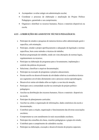  Acompanhar e avaliar estágio em administração escolar;
 Coordenar o processo de elaboração e atualização do Projeto Político
Pedagógico, garantindo o seu cumprimento;
 Organizar e distribuir os recursos humanos, físicos e materiais disponíveis na
escola.
4.5.5 – ATRIBUIÇÕES DO ASSISTENTE TÉCNICO PEDAGÓGICO:
 Participar de estudos e pesquisas de natureza técnica sobre administração geral e
específica, sob orientação;
 Participar, estudar e propor aperfeiçoamento e adequação da legislação e normas
específicas, bem como métodos e técnicas de trabalho;
 Realizar programação de trabalho, tendo em vista alterações de normas legais,
regulamentares ou recursos;
 Participar na elaboração de programas para o levantamento, implantação e
controle das práticas de pessoal;
 Selecionar, classificar e arquivar documentação;
 Participar na execução de programas e projetos educacionais;
 Prestar auxílio no desenvolvimento de atividades relativas à assistência técnica
aos segmentos envolvidos diretamente com o processo ensino-aprendizagem;
 Desenvolver outras atividades afins ao órgão e a sua área de atuação;
 Participar com a comunidade escolar na construção do projeto político-
pedagógico;
 Auxiliar na distribuição dos recursos humanos, físicos e materiais disponíveis
na escola;
 Participar do planejamento curricular;
 Auxiliar na coleta e organização de informações, dados estatísticos da escola e
documentação;
 Contribuir para a criação, organização e funcionamento das diversas associações
escolares;
 Comprometer-se com atendimento às reais necessidades escolares;
 Participar dos conselhos de classe, reuniões pedagógicas e grupos de estudo;
 Contribuir para o cumprimento do calendário escolar;
 Participar na elaboração, execução e desenvolvimento de projetos especiais;
 